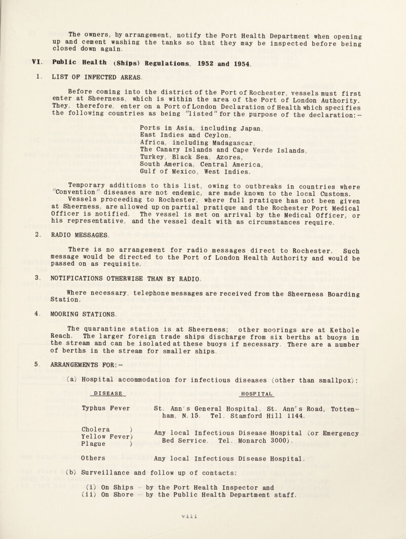 The owners, by arrangement, notify the Port Health Department when opening up and cement washing the tanks so that they may be inspected before being closed down again„ VI. Public Health (Ships) Regulations 1952 and 1954, 1. LIST OP INFECTED AREAS Before coming into the district of the Port of Rochester, vessels must first enter at Sheerness, which is within the area of the Port of London Authority. They, therefore, enter on a Port of London Declaration of Health which specifies the following countries as being listed for the purpose of the declaration:- Ports in Asia, including Japan, East Indies and Ceylon, Africa, including Madagascar, The Canary Islands and Cape Verde Islands, Turkey, Black Sea, Azores, South America, Central America, Gulf of Mexico, West Indies. Temporary additions to this list, owing to outbreaks in countries where 'Convention diseases are not endemic, are made known to the local Customs. Vessels proceeding to Rochester, where full pratique has not been given at Sheerness, are allowed up on partial pratique and the Rochester Port Medical Officer is notified. The vessel is met on arrival by the Medical Officer, or his representative, and the vessel dealt with as circumstances require. 2. RADIO MESSAGES. There is no arrangement for radio messages direct to Rochester. Such message would be directed to the Port of London Health Authority and would be passed on as requisite. 3. NOTIFICATIONS OTHERWISE THAN BY RADIO. Where necessary, telephone messages are received from the Sheerness Boarding Station. 4. MOORING STATIONS The quarantine station is at Sheerness: other moorings are at Kethole Reach. The larger foreign trade ships discharge from six berths at buoys in the stream and can be isolated at these buoys if necessary. There are a number of berths in the stream for smaller ships. 5. ARRANGEMENTS FOR:- (a) Hospital accommodation for infectious diseases (other than smallpox): HOSPITAL St. Ann's General Hospital, St. Ann9s Road, Totten¬ ham, N. 15, Tel. Stamford Hill 1144. Any local Infectious Disease Hospital (or Emergency Bed Service. Tel. Monarch 3000). Any local Infectious Disease Hospital. (b) Surveillance and follow up of contacts: (i) On Ships by the Port Health Inspector and (ii) On Shore - by the Public Health Department staff. DISEASE Typhus Fever Cholera ) Yellow Fever) Plague ) Others