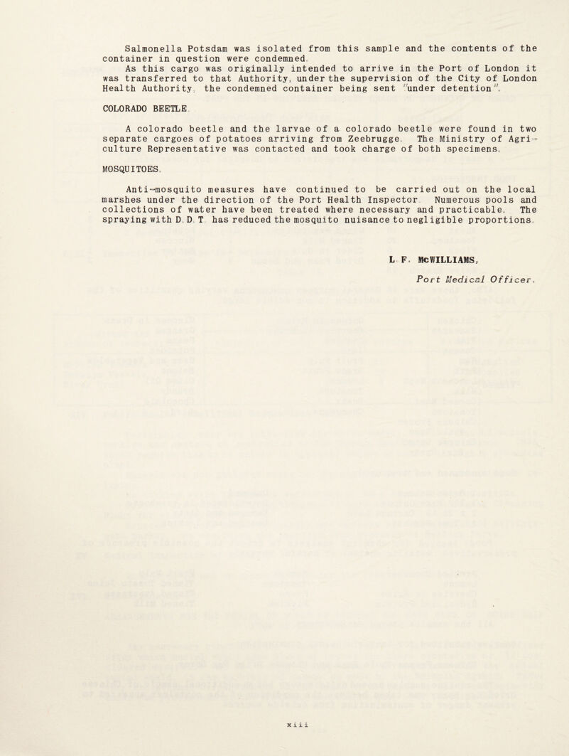 Salmonella Potsdam was isolated from this sample and the contents of the container in question were condemned. As this cargo was originally intended to arrive in the Port of London it was transferred to that Authority, under the supervision of the City of London Health Authority, the condemned container being sent under detention, COLORADO BEETLE A Colorado beetle and the larvae of a Colorado beetle were found in two separate cargoes of potatoes arriving from Zeebrugge The Ministry of Agri¬ culture Representative was contacted and took charge of both specimens, MOSQUITOES, Anti-mosquito measures have continued to be carried out on the local marshes under the direction of the Port Health Inspector Numerous pools and collections of water have been treated where necessary and practicable. The spraying with D, D, T has reduced the mosquito nuisance to negl igible proportions. L F, MCWILLIAMS, Port Medical Officer.