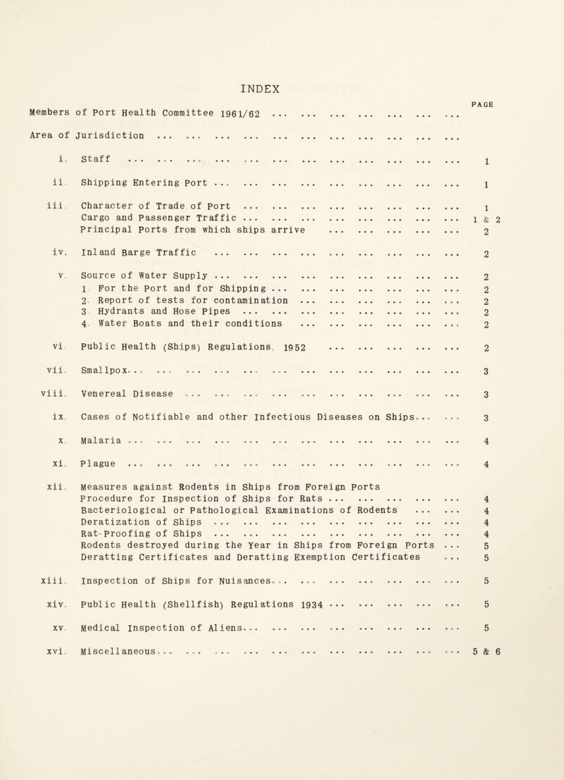 INDEX PAGE Members of Port Health Committee 1961/62 . .. Area of jurisdiction .. .. i. Staff ii Shipping Entering port ... . 1 iii Character of Trade of Port . ... i Cargo and Passenger Traffic.. 1&2 Principal Ports from which ships arrive . 2 iv. inland Barge Traffic . 2 v Source of Water Supply . 2 1 For the port and for Shipping. 2 2 Report of tests for contamination .. . ... ... 2 3 Hydrants and Hose Pipes .. .. ... ... 2 4„ Water Boats and their conditions ... 2 vi public Health (Ships) Regulations, 1952 . 2 vii. Smallpox... .o. ... ... ... ..o ... ... •.. ... ... ... 3 vi11. Venereal Disease ... ... ... .o. ... .0. ... .®o ... ... 3 ix, Cases of Notifiable and other infectious Diseases on Ships... ... 3 xi. Plague 4 xii Measures against Rodents in Ships from Foreign Ports Procedure for inspection of Ships for Rats.. .. 4 Bacteriological or Pathological Examinations of Rodents ... ... 4 Deratization of Ships ... ... ... . 4 Rat-proofing of Ships ... ... ... • 4 Rodents destroyed during the Year in Ships from Foreign Ports ... 5 Deratting Certificates and Deratting Exemption Certificates ... 5 xiii. Inspection of Ships for Nuisances... ... ... ... ... ... ... 5 xiv., Public Health (Shellfish) Regulations 1934 .. ••• ••• 5 xv Medical inspection of Aliens... ... ... ... ... ... ... ... 5 xvi, Miscellaneous... ... ... ... ... ».o ... ... ... ... ... 5& 6