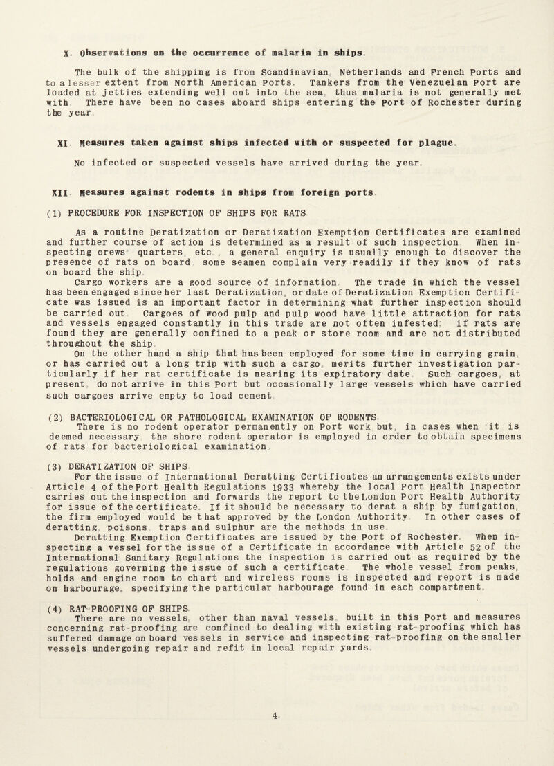 X. Observations on the occurrence of malaria in ships. The bulk of the shipping is from Scandinavian, Netherlands and French Ports and to a lesser extent from North American Ports, Tankers from the Venezuelan Port are loaded at jetties extending well out into the sea, thus malaria is not generally met with. There have been no cases aboard ships entering the Port of Rochester during the year XI. Measures taken against ships infected with or suspected for plague. No infected or suspected vessels have arrived during the year. XII. Measures against rodents in ships from foreign ports, (1) PROCEDURE FOR INSPECTION OF SHIPS FOR RATS As a routine Deratization or Deratization Exemption Certificates are examined and further course of action is determined as a result of such inspection When in¬ specting crews* quarters, etc,, a general enquiry is usually enough to discover the presence of rats on board, some seamen complain very readily if they know of rats on board the ship Cargo workers are a good source of information. The trade in which the vessel has been engaged since her last Deratization, or date of Deratization Exemption Certifi¬ cate was issued is an important factor in determining what further inspection should be carried out. Cargoes of wood pulp and pulp wood have little attraction for rats and vessels engaged constantly in this trade are not often infested; if rats are found they are generally confined to a peak or store room and are not distributed throughout the ship. On the other hand a ship that has been employed for some time in carrying grain, or has carried out a long trip with such a cargo, merits further investigation par¬ ticularly if her rat certificate is nearing Its expiratory date. Such cargoes, at present, do not arrive in this Port but occasionally large vessels which have carried such cargoes arrive empty to load cement (2) BACTERIOLOGICAL OR PATHOLOGICAL EXAMINATION OF RODENTS. There is no rodent operator permanently on Port work but, in cases when it is deemed necessary the shore rodent operator is employed in order to obtain specimens of rats for bacteriological examination. (3) DERATIZATION OF SHIPS For the issue of International Deratting Certificates an arrangements exists under Article 4 oftheport Health Regulations 1933 whereby the local Port Health Inspector carries out the inspect ion and forwards the report to the London Port Health Authority for issue of the cert ificate. If it should be necessary to derat a ship by fumigation, the firm employed would be that approved by the London Authority, in other cases of deratting, poisons traps and sulphur are the methods in use, Deratting Exemption Certificates are issued by the port of Rochester. When in¬ specting a vessel for the issue of a Certificate in accordance with Article 52 of the International Sanitary Regulations the inspection is carried out as required by the regulations governing the issue of such a certificate. The whole vessel from peaks, holds and engine room to chart and wireless rooms is inspected and report is made on harbourage, specifying the particular harbourage found in each compartment. (4) RAT PROOFING OF SHIPS There are no vessels, other than naval vessels, built in this Port and measures concerning rat-proofing are confined to dealing with existing rat-proofing which has suffered damage on board vessels in service and inspecting rat-proofing on the smaller vessels undergoing repair and refit In local repair yards,