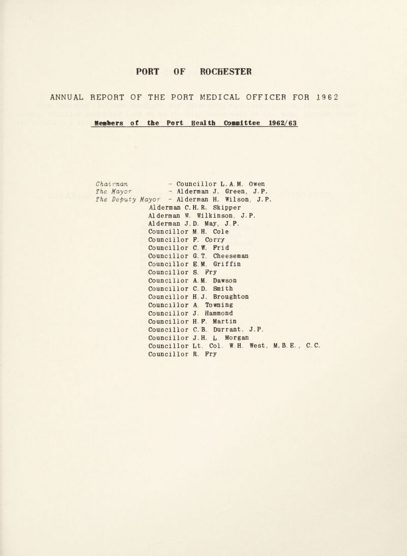 ANNUAL REPORT OF THE PORT MEDICAL OFFICER FOR 19 6 2 Mealier s of the Port Health Committee 1962/63 Chairman - Councillor L.A. M„ Owen The Mayor - Alderman J. Green, J.P. The Deputy Mayor - Alderman H. Wilson, J. P. Alderman C. H. R, Skipper Alderman W, Wilkinson, J. P. Alderman J„ D„ May, J. P, Councillor M H, Cole Councillor F, Corry Councillor C. W, Frid Councillor G„T Cheeseman Councillor E,M, Griffin Councillor S Fry Councillor A. Dawson Councillor C.D. Smith Councillor H„J. Broughton Councillor A. Towning Councillor J, Hammond Councillor H F„ Martin Councillor C„B Durrant, J„P. Councillor J.H, L Morgan Councillor Lt, Colo W H, West, M.B„E», C„C* Councillor R„ Fry