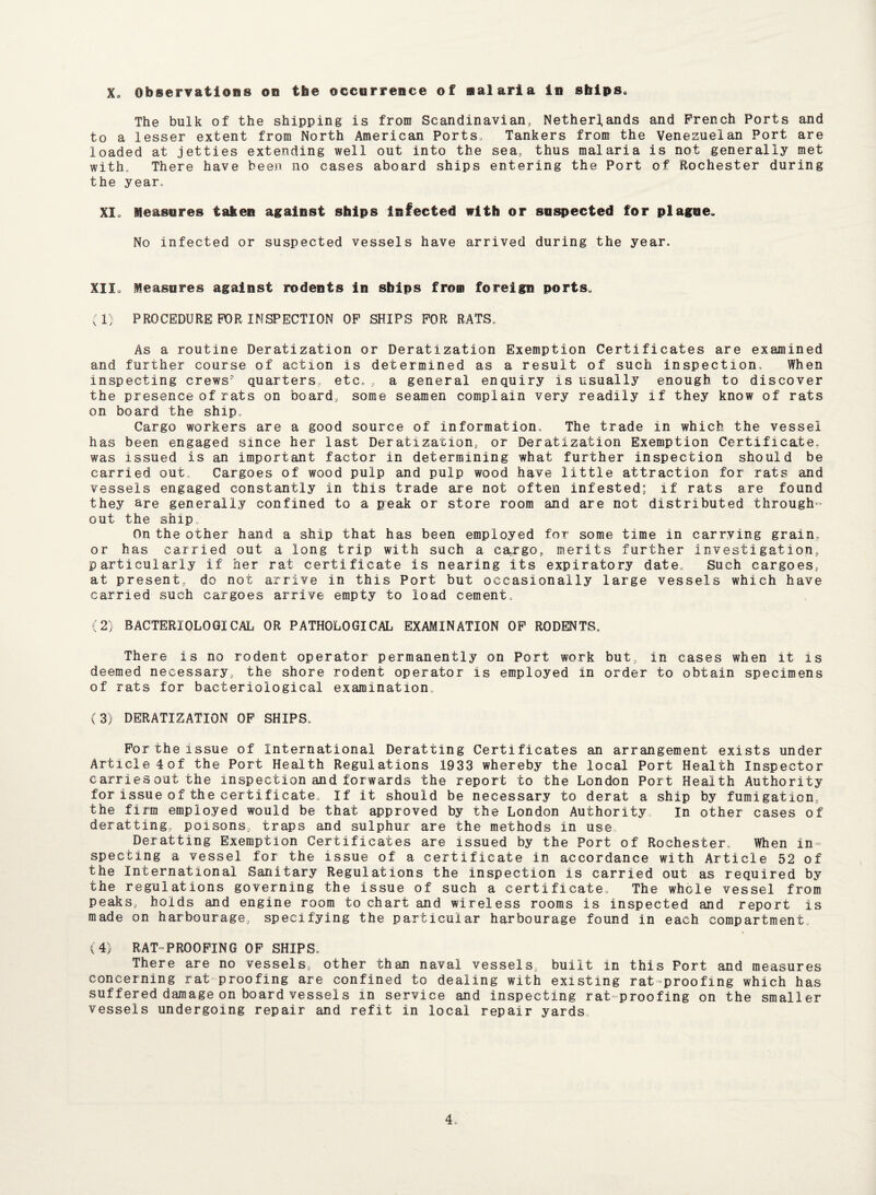 Xo Observations on the occurrence of aalaria in sbips. The bulk of the shipping is from Scandinavian, Netherlands and French Ports and to a lesser extent from North American Ports, Tankers from the Venezuelan Port are loaded at jetties extending well out into the sea, thus malaria is not generally met with. There have been no cases aboard ships entering the Port of Rochester during the year. XI, Measures taken against ships infected with or suspected for plague. No infected or suspected vessels have arrived during the year. XU, Measures against rodents in ships from foreign ports. (1) PROCEDURE FOR INSPECTION OF SHIPS FOR RATS. As a routine Deratization or Deratization Exemption Certificates are examined and further course of action is determined as a result of such inspection. When inspecting crews' quarters, etc., a general enquiry is usually enough to discover the presence of rats on board, some seamen complain very readily if they know of rats on board the ship. Cargo workers are a good source of information. The trade in which the vessel has been engaged since her last Deratizarion, or Deratization Exemption Certificate, was issued is an important factor in determining what further inspection should be carried out. Cargoes of wood pulp and pulp wood have little attraction for rats and vessels engaged constantly in this trade are not often infested; if rats are found they are generally confined to a peak or store room and are not distributed through¬ out the ship. On the other hand a ship that has been employed for some time in carrying grain, or has carried out a long trip with such a ea.rgo, merits further investigation, particularly if her rat certificate is nearing its expiratory date. Such cargoes, at present, do not arrive in this Port but occasionally large vessels which have carried such cargoes arrive empty to load cement. (2) BACTERIOLOGICAL OR PATHOLOGICAL EXAMINATION OF RODENTS. There is no rodent operator permanently on Port work but, in cases when it is deemed necessary the shore rodent operator is employed in order to obtain specimens of rats for bacteriological examination. (3) DERATIZATION OF SHIPS, For the issue of International Deratting Certificates an arrangement exists under Article 4of the Port Health Regulations 1933 whereby the local Port Health Inspector carriesout the inspection and forwards the report to the London Port Health Authority for issue of the certificate. If it should be necessary to derat a ship by fumigation, the firm employed would be that approved by the London Authority In other cases of deratting, poisons, traps and sulphur are the methods in use Deratting Exemption Certificates are issued by the Port of Rochester. When in¬ specting a vessel for the issue of a certificate in accordance with Article 52 of the International Sanitary Regulations the inspection is carried out as required by the regulations governing the issue of such a certificate. The whole vessel from peaks, holds and engine room to chart and wireless rooms is inspected and report is made on harbourage, specifying the particular harbourage found in each compartment., (4) RAT-PROOFING OF SHIPS. There are no vessels, other than naval vessels, built in this Port and measures concerning rat proofing are confined to dealing with existing rat proofing which has suffered damage on board vessels in service and inspecting rat-proofing on the smaller vessels undergoing repair and refit in local repair yards