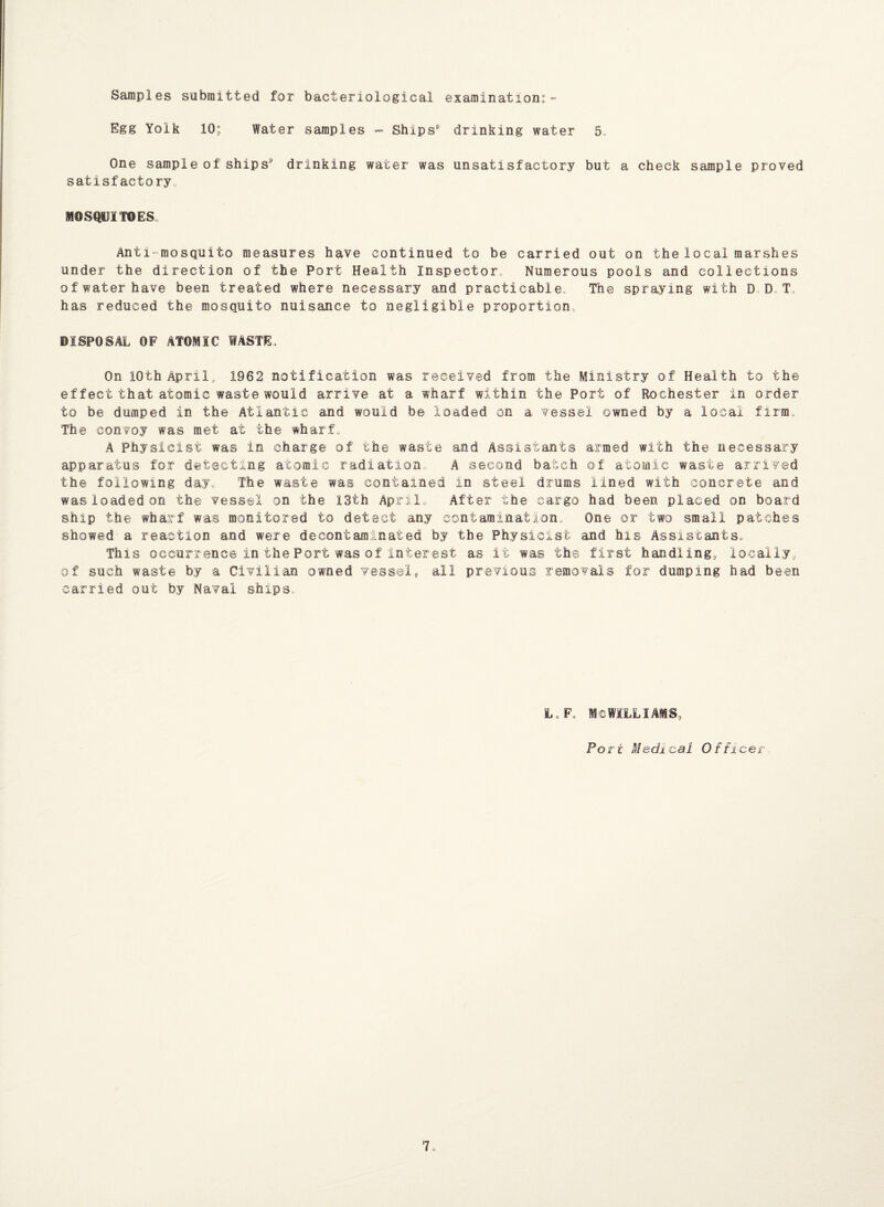 Samples submitted for bacteriological examination:- Egg Yolk 10; Water samples - Ships' drinking water 5. One sample of ships1' drinking water was unsatisfactory but a check sample proved satisfactory. MOSQUITOES. Anti mosquito measures have continued to be carried out on the local marshes under the direction of the Port Health Inspector, Numerous pools and collections of water have been treated where necessary and practicable. The spraying with D D T has reduced the mosquito nuisance to negligible proportion DISPOSAL OF ATOMIC WASTE> On 10th April, 1982 notification was received from the Ministry of Health to the effect that atomic waste would arrive at a wharf within the Port of Rochester in order to be dumped in the Atlantic and would be loaded on a vessel owned by a local firm. The convoy was met at the wharf, A Physicist was in charge of the waste and Assistants armed with the necessary apparatus for detecting atomic radiation, A second batch of atomic waste arrived the following day. The waste was contained in steel drums lined with concrete and was loaded on the vessel on the 13th April,, After the cargo had been placed on board ship the wharf was monitored to detect any contamination. One or two small patches showed a reaction and were decontaminated by the Physicist; and his Assistants. This occurrence in the Port was of interest as it was the first handling, locally, of such waste by a Civilian owned vessel, all previous removals for dumping had been carried out by Naval ships. L.F, MCWILLIAMS, Port Medical Offi cer