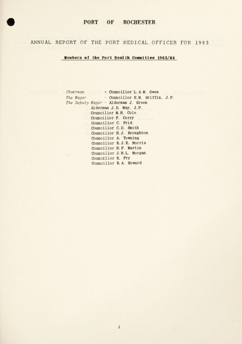 ANNUAL REPORT OF THE PORT MEDICAL OFFICER FOR 1963 Members of the Port Health Committee 1963/64 Chairman - Councillor L.A„ M* Owen The Mayor - Councillor E.M. Griffin, J.P. The Deputy Mayor - Alderman <L Green Alderman D» May, J.P, Councillor M.H. Cole Councillor F, Corry Councillor C„ Frid Councillor Co Do Staith Councillor FU. Broughton Councillor A, Towning Councillor RoJ»E0 Norris Councillor HoFo Martin Councillor J.H.L. Morgan Councillor R. Fry Councillor R*A„ Howard i