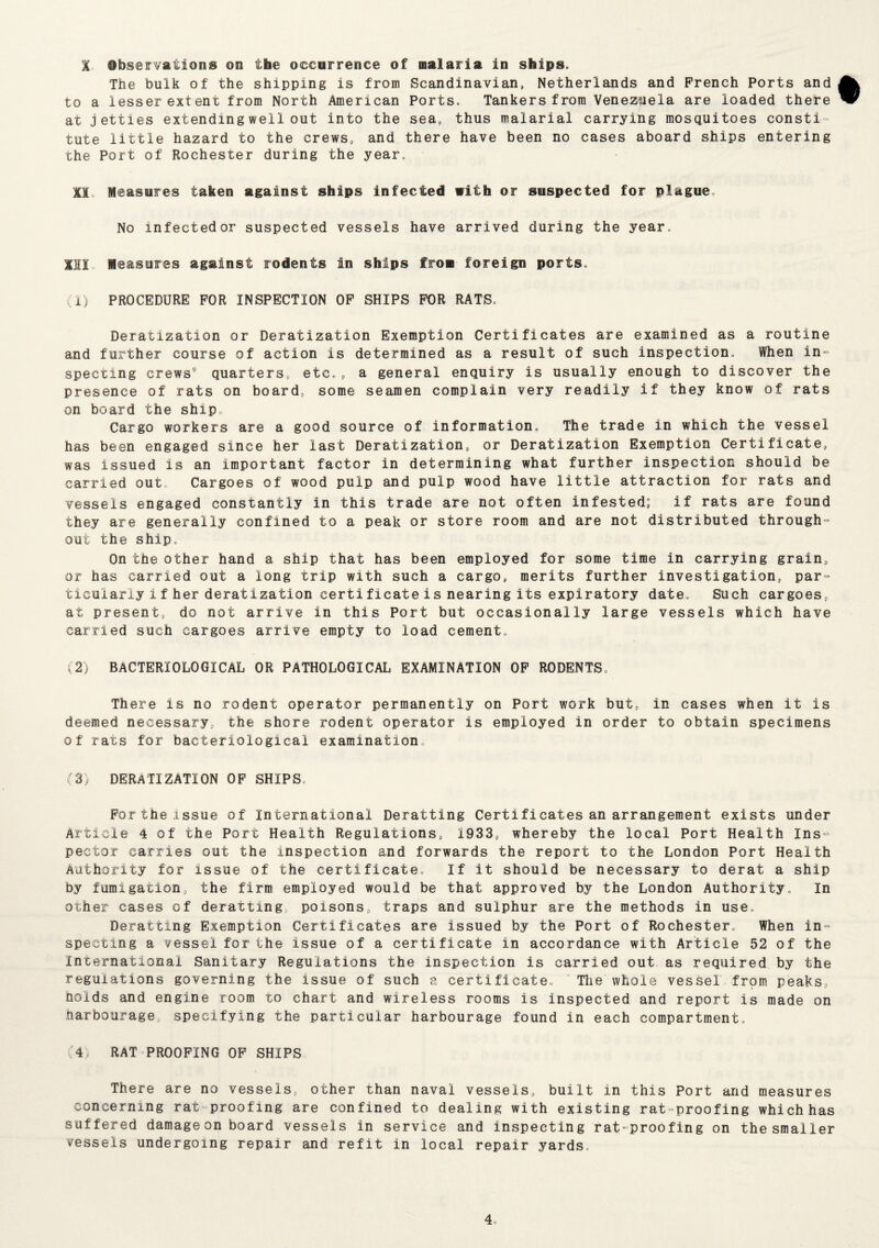 % Observations on the occurrence of malaria in ships. The bulk of the shipping is from Scandinavian, Netherlands and French Ports and to a lesser extent from North American Ports. Tankers from Venezuela are loaded there at jetties extending well out into the sea9 thus malarial carrying mosquitoes consti¬ tute little hazard to the crews, and there have been no cases aboard ships entering the Port of Rochester during the year. II,. Measures taken against ships infected with or suspected for plague. No infectedor suspected vessels have arrived during the year. Ill Measures against rodents in ships from foreign ports. (1) PROCEDURE FOR INSPECTION OF SHIPS FOR RATS. Deratization or Deratization Exemption Certificates are examined as a routine and further course of action is determined as a result of such inspection. When in¬ specting crews' quarters, etc., a general enquiry is usually enough to discover the presence of rats on board, some seamen complain very readily if they know of rats on board the ship. Cargo workers are a good source of information. The trade in which the vessel has been engaged since her last Deratization, or Deratization Exemption Certificate, was issued is an important factor in determining what further inspection should be carried out Cargoes of wood pulp and pulp wood have little attraction for rats and vessels engaged constantly in this trade are not often infested; if rats are found they are generally confined to a peak or store room and are not distributed through- out the ship. On the other hand a ship that has been employed for some time in carrying grain, or has carried out a long trip with such a cargo, merits further investigation, par¬ ticularly if her deratization certificate isnearing its expiratory date. Such cargoes, at present, do not arrive in this Port but occasionally large vessels which have carried such cargoes arrive empty to load cement, (2) BACTERIOLOGICAL OR PATHOLOGICAL EXAMINATION OF RODENTS. There is no rodent operator permanently on Port work but, in cases when it is deemed necessary, the shore rodent operator is employed in order to obtain specimens of rats for bacteriological examination. (3) DERATIZATION OF SHIPS, For the issue of International Deratting Certificates an arrangement exists under Article 4 of the Port Health Regulations, 1933, whereby the local Port Health Ins¬ pector carries out the inspection and forwards the report to the London Port Health Authority for issue of the certificate. If it should be necessary to derat a ship by fumigation, the firm employed would be that approved by the London Authority. In other cases of deratting poisons, traps and sulphur are the methods in use. Deratting Exemption Certificates are issued by the Port of Rochester. When in¬ specting a vessel for the issue of a certificate in accordance with Article 52 of the International Sanitary Regulations the inspection is carried out as required by the regulations governing the issue of such a certificate. The whole vessel from peaks, holds and engine room to chart and wireless rooms is inspected and report is made on harbourage, specifying the particular harbourage found in each compartment. (4) RAT PROOFING OF SHIPS There are no vessels, other than naval vessels, built in this Port and measures concerning rat-proofing are confined to dealing with existing rat-proofing which has suf fered damage on board vessels in service and inspecting rat proofing on the smaller vessels undergoing repair and refit in local repair yards.