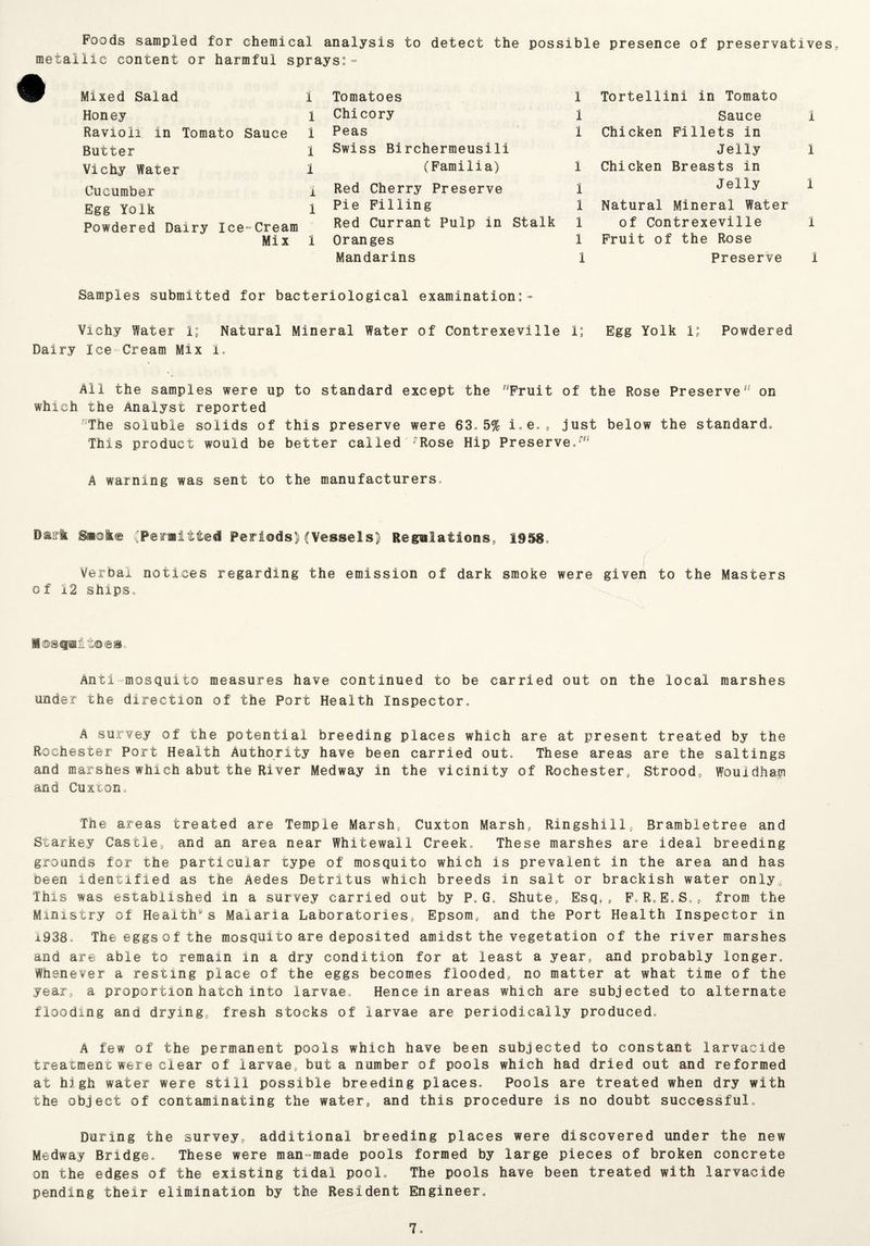 Foods sampled for chemical analysis to detect the possible presence of preservatives, metallic content or harmful sprays:- Mixed Salad 1 Honey 1 Ravioli in Tomato Sauce i Butter 1 Vichy Water I Cucumber 1 Egg Yolk 1 Powdered Dairy Ice-Cream Mix 1 Tomatoes 1 Chicory l Peas 1 Swiss Birchermeusili (Familia) 1 Red Cherry Preserve 1 Pie Filling 1 Red Currant Pulp in Stalk 1 Oranges 1 Mandarins 1 Tortellini in Tomato Sauce 1 Chicken Fillets in Jelly 1 Chicken Breasts in Jelly 1 Natural Mineral Water of Contrexeville 1 Fruit of the Rose Preserve i Samples submitted for bacteriological examination:* Vichy Water 1; Natural Mineral Water of Contrexeville 1; Egg Yolk 1; Powdered Dairy Ice Cream Mix I, All the samples were up to standard except the Fruit of the Rose Preserve11 on which the Analyst reported The soluble solids of this preserve were 63o 5% just below the standard. This product would be better called rRose Hip Preserve,171 A warning was sent to the manufacturers. Dairfc. Smoke (Pea-Bitted Periods) (Vessels) Regulations, 1958, Verbal notices regarding the emission of dark smoke were given to the Masters of 12 ships. MesQBitoes. Anti-mosquito measures have continued to be carried out on the local marshes under the direction of the Port Health Inspector, A survey of the potential breeding places which are at present treated by the Rochester Port Health Authority have been carried out. These areas are the saltings and marshes which abut the River Medway in the vicinity of Rochester, Strood, Wouidhafi and Cuxton, The areas treated are Temple Marsh, Cuxton Marsh, Ringshill, Brambletree and Starkey Castle, and an area near Whitewall Creek, These marshes are ideal breeding grounds for the particular type of mosquito which is prevalent in the area and has been identified as the Aedes Detritus which breeds in salt or brackish water only This was established in a survey carried out by P,G. Shute9 Esq,, FoRoE.S,* from the Ministry of Healths Malaria Laboratories, Epsom, and the Port Health Inspector in 1938* The eggs of the mosquito are deposited amidst the vegetation of the river marshes and are able to remain in a dry condition for at least a year, and probably longer. Whenever a resting place of the eggs becomes flooded, no matter at what time of the year, a proportion hatch into larvae. Hence in areas which are subjected to alternate flooding and drying, fresh stocks of larvae are periodically produced, A few of the permanent pools which have been subjected to constant larvacide treatment were clear of larvae, but a number of pools which had dried out and reformed at high water were still possible breeding places. Pools are treated when dry with the object of contaminating the water, and this procedure is no doubt successful. During the survey, additional breeding places were discovered under the new Medway Bridge, These were man-made pools formed by large pieces of broken concrete on the edges of the existing tidal pool. The pools have been treated with larvacide pending their elimination by the Resident Engineer,