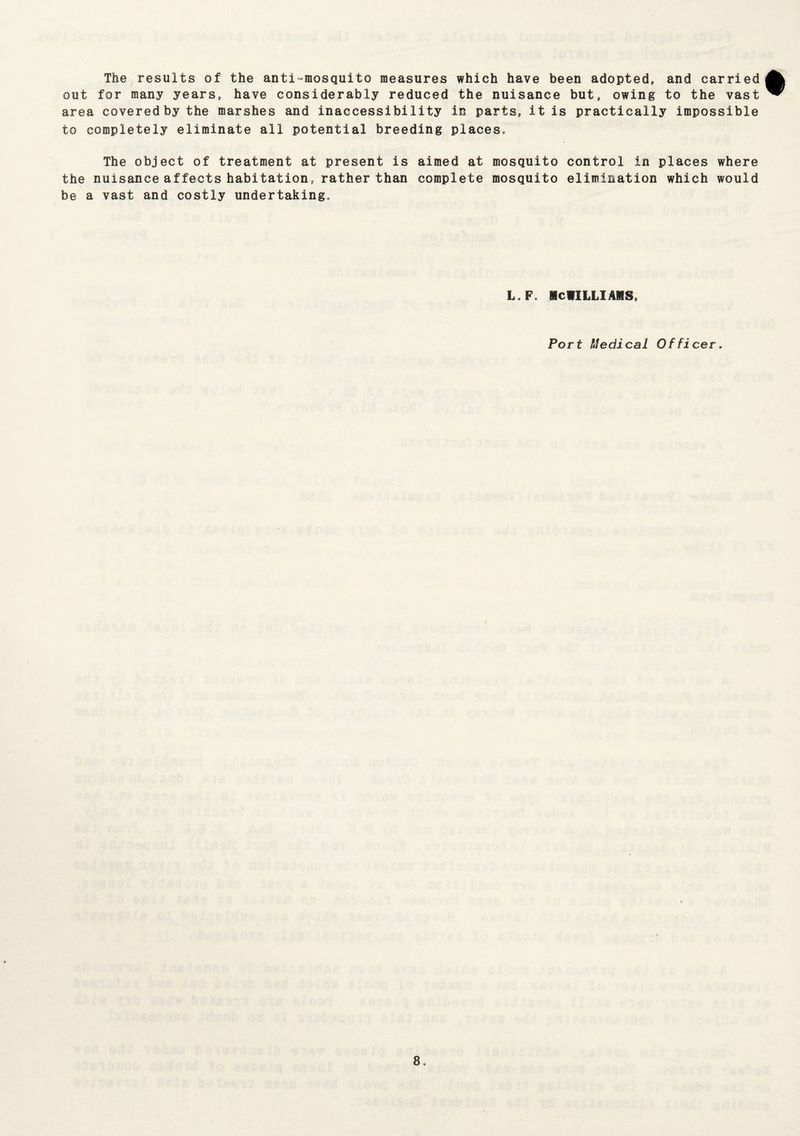 The results of the anti-mosquito measures which have been adopted, and carried out for many years, have considerably reduced the nuisance but, owing to the vast area covered by the marshes and inaccessibility in parts, it is practically impossible to completely eliminate all potential breeding places. The object of treatment at present is aimed at mosquito control in places where the nuisance affects habitation, rather than complete mosquito elimination which would be a vast and costly undertaking. L.F. MCWILLIAMS, Port Medical Officer.