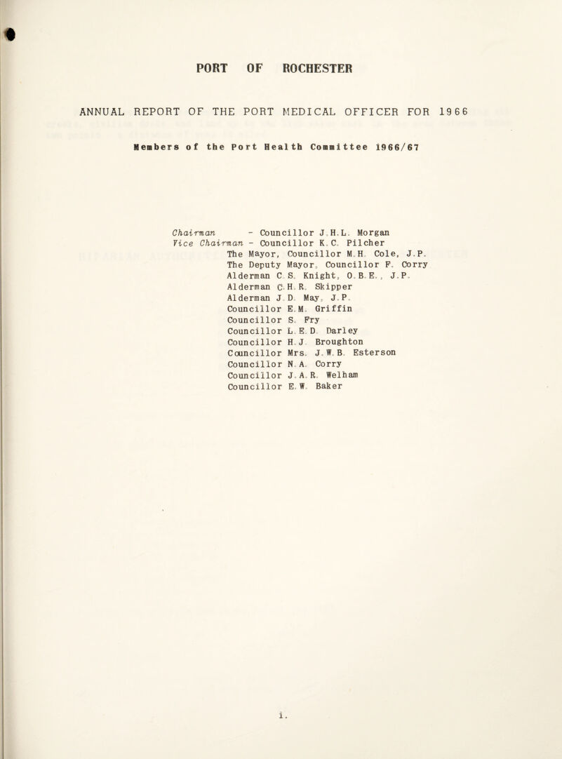 ANNUAL REPORT OF THE PORT MEDICAL OFFICER FOR 1966 Members of the Port Health Committee 1966/67 Chairman - Councillor J,H,Lo Morgan Vice Chairman - Councillor ICC, Pilcher The Mayor, Councillor M„H Cole, J0P„ The Deputy Mayor, Councillor F„ Corry Alderman C. S, Knight, 0. B. E, » J»P Alderman C Ho R Skipper Alderman J D; May, JLPo Councillor E,Mo Griffin Councillor S» Pry Councillor L,E D Parley Councillor H„J Broughton Councillor Mrs. J„ W, Bo Esterson Councillor N„A, Corry Councillor J.A.R, Welham Councillor E, Wu Baker i.