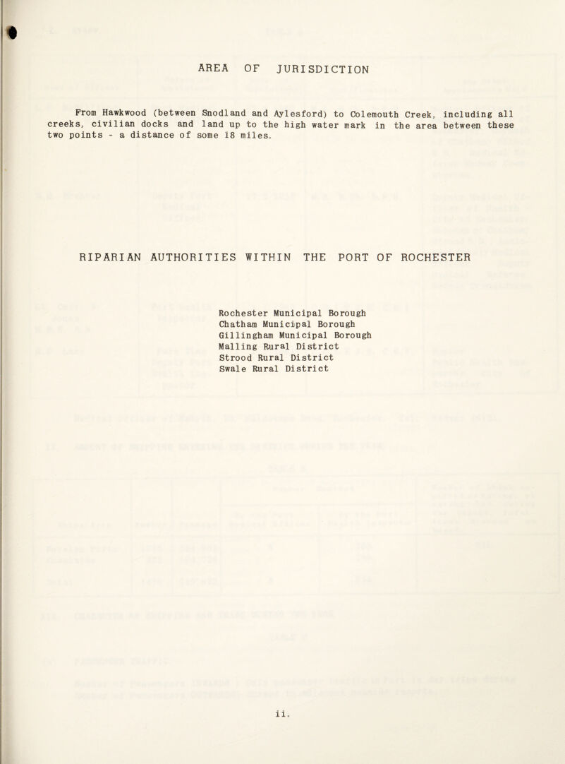 AREA OF JURISDICTION Prom Hawkwood (between Snodland and Aylesford) to Colemouth Creek, including all creeks, civilian docks and land up to the high water mark in the area between these two points - a distance of some 18 miles. RIPARIAN AUTHORITIES WITHIN THE PORT OF ROCHESTER Rochester Municipal Borough Chatham Municipal Borough Gillingham Municipal Borough Mailing Rural District Strood Rural District Swale Rural District