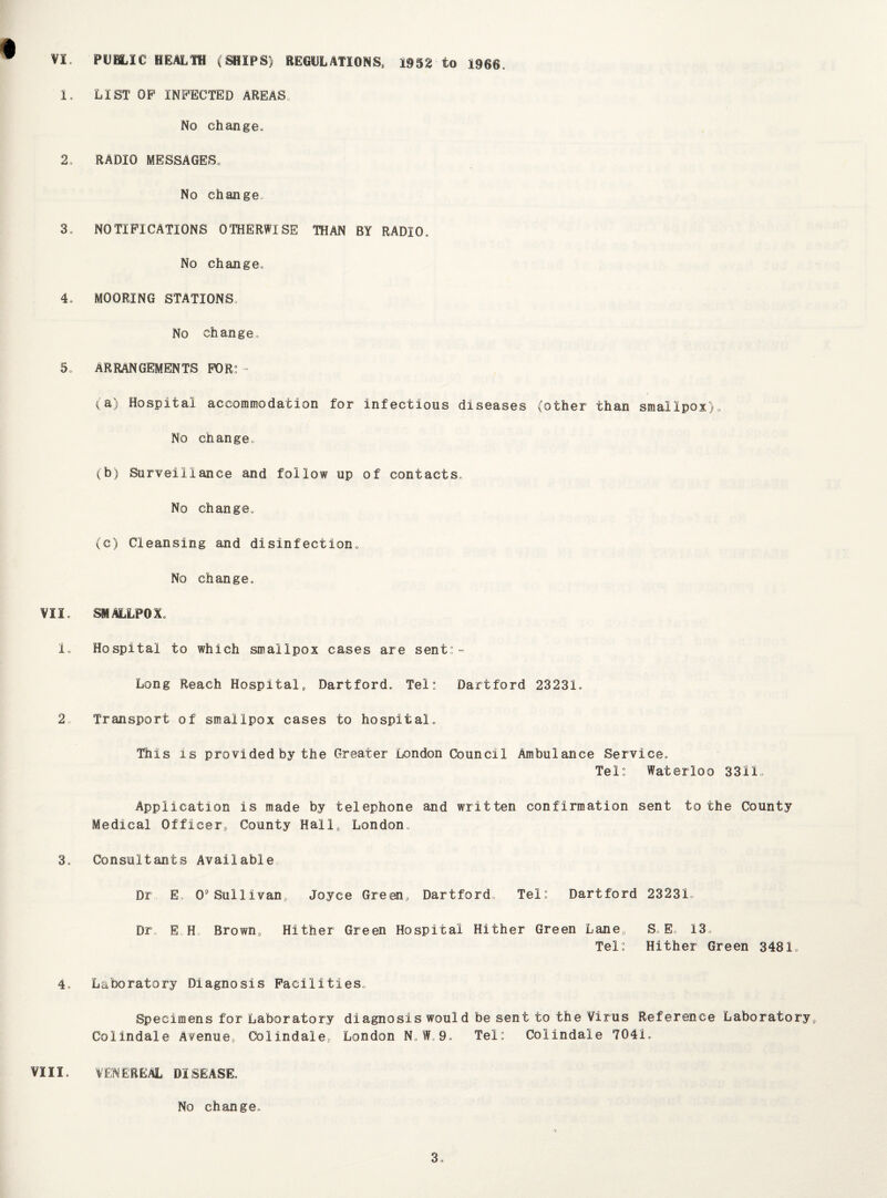 VI. PUBLIC HEALTH (SHIPS) REGULATIONS, 1952 to 1966. 1. LIST OF INFECTED AREAS No change. 2. RADIO MESSAGES. No change 3. NOTIFICATIONS OTHERWISE THAN BY RADIO. No change. 4. MOORING STATIONS No change, 5. ARRANGEMENTS FOR: - (a) Hospital accommodation for infectious diseases (other than smallpox). No change, (b) Surveillance and follow up of contacts. No change, (c) Cleansing and disinfection. No change. VII. SMALLPOX. I, Hospital to which smallpox cases are sent:- Long Reach Hospital, Dartford, Tel: Dartford 23231. 2 Transport of smallpox cases to hospital. This is provided by the Greater London Council Ambulance Service. Tel: Waterloo 3311.. Application is made by telephone and written confirmation sent to the County Medical Officer, County Hall, London, 3. Consultants Available Dr E. O’Sullivan, Joyce Green, Dartford Tel: Dartford 23231, Dr E H, Brown, Hither Green Hospital Hither Green Lane,, S„ E, 13. Tel: Hither Green 3481. 4. Laboratory Diagnosis Facilities,. Specimens for Laboratory diagnosis would be sent to the Virus Reference Laboratory,, Colindale Avenue,, Colindale,, London N. W.9, Tel: Colindale 7041. VIII, VENEREAL DISEASE. No change.