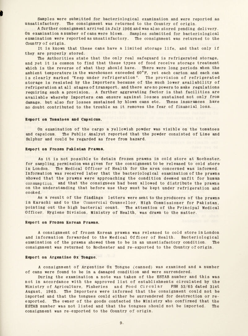 Samples were submitted for bacteriological examination and were reported as unsatisfactory* The consignment was returned to the Country of origin* A further consignment arrived in July 1966 and was also stored pending delivery* On examination a number of cans were blown* Samples submitted for bacteriological examination were reported as unsatisfactory * The consignment was returned to the Country of origin. It is known that these cans have a limited storage life, and that only if they are properly stored. The Authorities state that the only real safeguard is refrigerated storage, and yet it is common to find that these types of food receive storage treatment which is the reverse of what they should have. There were long periods when the ambient temperature in the warehouses exceeded 60°F, yet each carton and each can is clearly marked Keep under refrigeration The provision of refrigerated storage is resisted by the Importers because of the much lower availability of refrigeration at all stages of transport, and there are no powers to make regulations requiring such a provision. A further aggravating factor is that facilities are available whereby Importers can ensure against losses sustained not only from damage, but also for losses sustained by blown cans etc. These insurances have no doubt contributed to the trouble as it removes the fear of financial loss. Report on Tomatoes and Capsicum. On examination of the cargo a yellowish powder was visible on the tomatoes and capsicum* The Public Analyst reported that the powder consisted of Lime and Sulphur and could be regarded as free from hazard* Report on Frozen Pakistan Prawns. As it is not possible to detain frozen prawns in cold store at Rochester, for sampling, permission was given for the consignment to be released to cold store in London. The Medical Officer of Health for the area concerned was informed, Information was received later that the bacteriological examination of the prawns showed that the prawns were approaching the condition deemed unfit for human consumption, and that the consignees had been allowed to distribute the prawns on the understanding that before use they must be kept under refrigeration and cooked. As a result of the findings letters were sent to the producers of the prawns in Karachi and to the Commercial Counsellor, High Commissioner for Pakistan, pointing out the high bacterial count. The attention of the Principal Medical Officer, Hygiene Division, Ministry of Health, was drawn to the matter. Report on Frozen Korean Prawns. A consignment of frozen Korean prawns was released to cold store in London and information forwarded to the Medical Officer of Health* Bacteriological examination of the prawns showed them to be in an unsatisfactory condition. The consignment was returned to Rochester and re-exported to the Country of origin* Report on Argentine Ox Tongue. A consignment of Argentine Ox Tongue (canned) was examined and a number of cans were found to be in a damaged condition and were surrendered. During the examination a note was taken of the ESTAB number and this was not in accordance with the approved list of establishments circulated by the Ministry of Agriculture, Fisheries and Food Circular FSH 53/65 dated 31st August, 1965, The Importers were informed that the consignment could not be imported and that the tongues could either be surrendered for destruction or re¬ exported, The owner of the goods contacted the Ministry who confirmed that the ESTAB number was not listed and that the tongues should not be imported, The consignment was re-exported to the Country of origin.