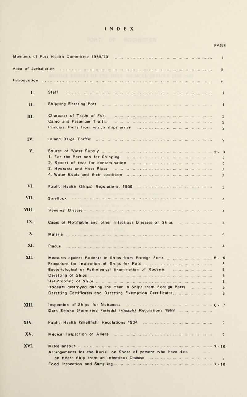 INDEX PAGE Members of Port Health Committee 1969/70 . j Area of Jurisdiction . jj Introduction . ... .... ... .. .. . ... ... ... ... ... . jj; I. Staff . ... ... ... ... ... ... ... .... . .... 1 II Shipping Entering Port ... .. . .. . 1 HI Character of Trade of Port . ... ... .. ... .. . . 2 Cargo and Passenger Traffic .... ... .. ... .. .. . 2 Principal Ports from which ships arrive .. ... ... ... ... ... 2 IV. Inland Barge Traffic ... ., ... ... ... ... ... .. .... ... ... 2 V. Source of Water Supply ......... .. ... 2-3 1. For the Port and for Shipping . . .. .. 2 2. Report of tests for contamination . ... .. . 2 3. Hydrants and Hose Pipes . . ... 3 4. Water Boats and their condition .. ... .... . ... ... ... ... ... ... . . ... 3 VI. Public Health (Ships) Regulations, 1966 . ... .. . .. 3 VII. Smallpox • ... . ... . .. -... ... ■■■ 4 VIII. Venereal Disease •• •• ... .. • • 4 IX. Cases of Notifiable and other Infectious Diseases on Ships 4 X. Malaria . . . .... 4 XI. Plague ... ... ... . ... ... ,. , ... ... ... ... ... .. .... 4 XII. Measures against Rodents in Ships from Foreign Ports ..5-6 Procedure for Inspection of Ships for Rats ... . ... ... .. 5 Bacteriological or Pathological Examination of Rodents ... ... .... ... ... 5 Deratting of Ships ... .. .... „. . ... . ... ... ... ... ... ... ... ... .. .... 5 Rat-Proofing of Ships ... . ... ... ... ... ... .. 5 Rodents destroyed during the Year in Ships from Foreign Ports . 5 Deratting Certificates and Deratting Exemption Certificates. . ... 6 XIII. Inspection of Ships for Nuisances ... ... ... .... ... ... ... ... .. .6- 7 Dark Smoke (Permitted Periods) (Vessels) Regulations 1958 XIV. Public Health (Shellfish) Regulations 1934 . ... ... . 7 XV. Medical Inspection of Aliens ... ... ... ... ... .. ... ... .. .. 7 XVI. Miscellaneous .. . ... .. ... . ... ... - *.7-10 Arrangements for the Burial on Shore of persons who have diea on Board Ship from an Infectious Disease . .. •• - • ... • 7