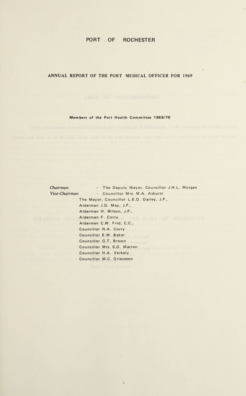 ANNUAL REPORT OF THE PORT MEDICAL OFFICER FOR 1969 Members of the Port Health Committee 1969/70 Chairman Vice-Chairman - The Deputy Mayor , Councillor J.H.L - Cou ncillor Mrs. M.A. Ashurst The Mayoi r, Co uncillor L.E.D. Darley, J.P., A Iderman J.D. May, J.P., Alderman H. W ilson, J.P., Alderman F. Ci orry Alderman C.W. Frid, C.C., Councillor N.A . Corry Councillor E.W . Baker Councillor G.T. Brown Councillor M rs. S.D. Marron Councillor H.A . Verkely Councillor M.C . Grieveson Morgan