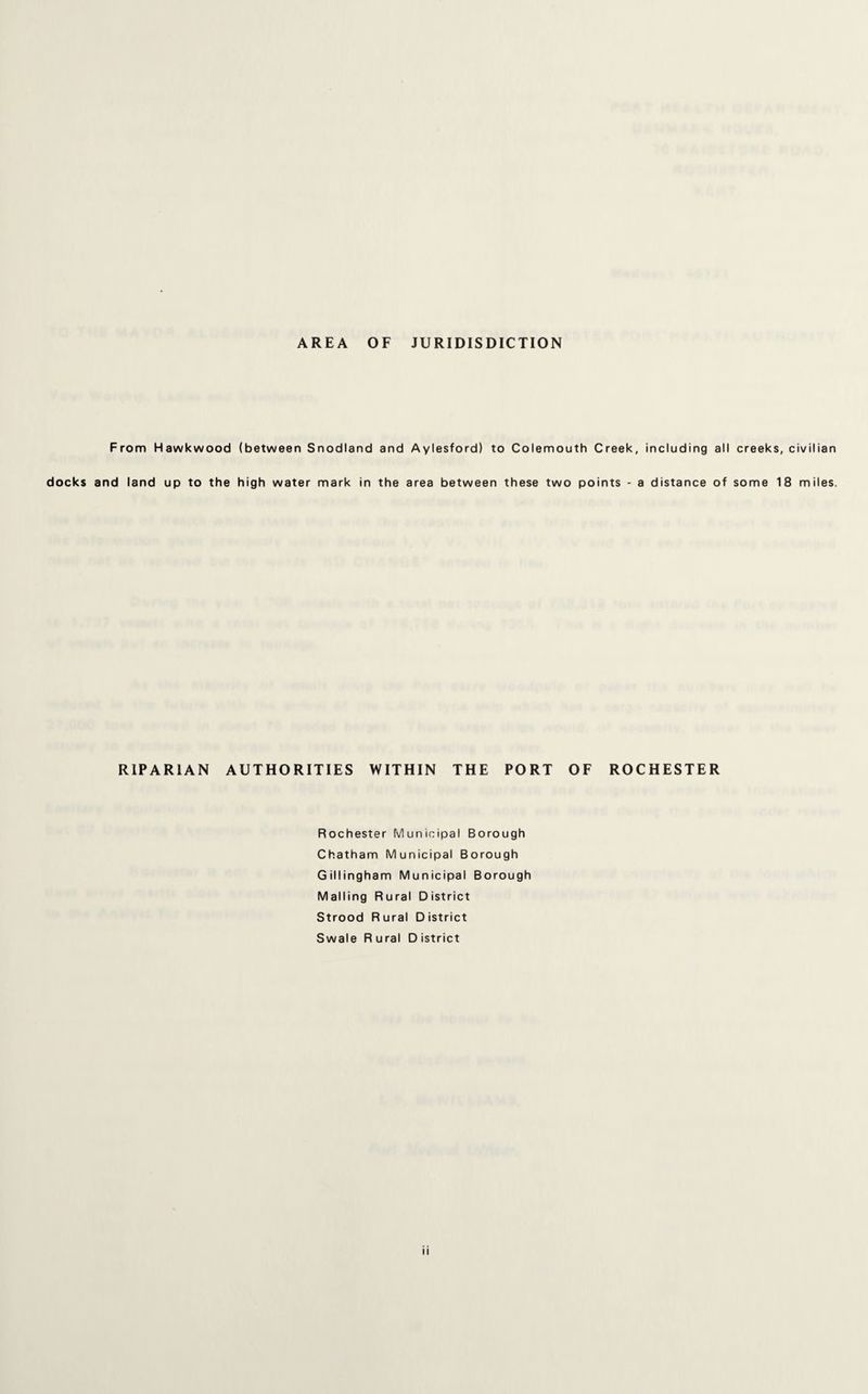 AREA OF JURISDICTION From Hawkwood (between Snodland and Aylesford) to Colemouth Creek, including all creeks, civilian docks and land up to the high water mark in the area between these two points - a distance of some 18 miles. RIPARIAN AUTHORITIES WITHIN THE PORT OF ROCHESTER Rochester Municipal Borough Chatham Municipal Borough Gillingham Municipal Borough Mailing Rural District Strood Rural District Swale Rural District