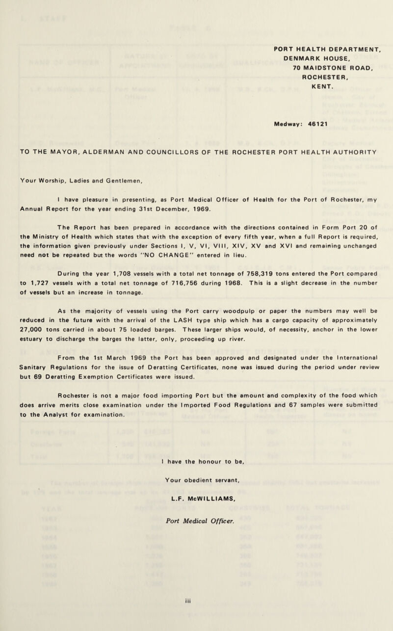 PORT HEALTH DEPARTMENT, DENMARK HOUSE, 70 MAIDSTONE ROAD, ROCHESTER, KENT. Medway: 46121 TO THE MAYOR, ALDERMAN AND COUNCILLORS OF THE ROCHESTER PORT HEALTH AUTHORITY Your Worship, Ladies and Gentlemen, I have pleasure in presenting, as Port Medical Officer of Health for the Port of Rochester, my Annual Report for the year ending 31st December, 1969. The Report has been prepared in accordance with the directions contained in Form Port 20 of the Ministry of Health which states that with the exception of every fifth year, when a full Report is required, the information given previously under Sections I, V, VI, VIII, XIV, XV and XVI and remaining unchanged need not be repeated but the words NO CHANGE entered in lieu. During the year 1,708 vessels with a total net tonnage of 758,319 tons entered the Port compared to 1,727 vessels with a total net tonnage of 716,756 during 1968. This is a slight decrease in the number of vessels but an increase in tonnage. As the majority of vessels using the Port carry woodpulp or paper the numbers may well be reduced in the future with the arrival of the LASH type ship which has a cargo capacity of approximately 27,000 tons carried in about 75 loaded barges. These larger ships would, of necessity, anchor in the lower estuary to discharge the barges the latter, only, proceeding up river. From the 1st March 1969 the Port has been approved and designated under the International Sanitary Regulations for the issue of Deratting Certificates, none was issued during the period under review but 69 Deratting Exemption Certificates were issued. Rochester is not a major food importing Port but the amount and complexity of the food which does arrive merits close examination under the Imported Food Regulations and 67 samples were submitted to the Analyst for examination. I have the honour to be. Your obedient servant, l.f. McWilliams, Port Medical Officer. hi