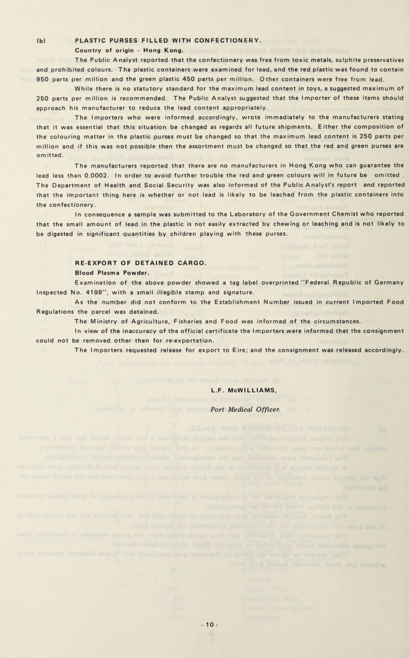(b) PLASTIC PURSES FILLED WITH CONFECTIONERY. Country of origin - Hong Kong. The Public Analyst reported that the confectionery was free from toxic metals, sulphite preservatives and prohibited colours. The plastic containers were examined for lead, and the red plastic was found to contain 950 parts per million and the green plastic 450 parts per million. Other containers were free from lead. While there is no statutory standard for the maximum lead content in toys, a suggested maximum of 250 parts per million is recommended. The Public Analyst suggested that the Importer of these items should approach his manufacturer to reduce the lead content appropriately. The Importers who were informed accordingly, wrote immediately to the manufacturers stating that it was essential that this situation be changed as regards all future shipments. Either the composition of the colouring matter in the plastic purses must be changed so that the maximum lead content is 250 parts per million and if this was not possible then the assortment must be changed so that the red and green purses are omitted. The manufacturers reported that there are no manufacturers in Hong Kong who can guarantee the lead less than 0.0002. In order to avoid further trouble the red and green colours will in future be omitted The Department of Health and Social Security was also informed of the Public Analyst's report and reported that the important thing here is whether or not lead is likely to be leached from the plastic containers into the confectionery. In consequence a sample was submitted to the Laboratory of the Government Chemist who reported that the small amount of lead in the plastic is not easily extracted by chewing or leaching and is not likely to be digested in significant quantities by children playing with these purses. RE-EXPORT OF DETAINED CARGO. Blood Plasma Powder. Examination of the above powder showed a tag label overprinted Federal Republic of Germany Inspected No. 4198”, with a small illegible stamp and signature. As the number did not conform to the Establishment Number issued in current Imported Food Regulations the parcel was detained. The Ministry of Agriculture, Fisheries and Food was informed of the circumstances. In view of the inaccuracy of the official certificate the Importers were informed that the consignment could not be removed other than for re-exportation. The Importers requested release for export to Eire; and the consignment was released accordingly. l.f. McWilliams, Port Medical Officer.