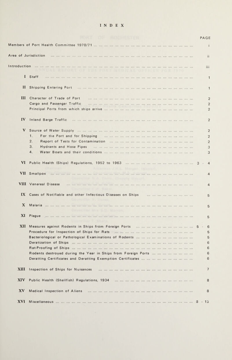 INDEX PAGE Members of Port Health Committee 1970/71 ... Area of Jurisdiction I ntroduction I Staff . ... ... ... ... II Shipping Entering Port III Character of Trade of Port ... ... ... ... Cargo and Passenger Traffic ... ... ... .... Principal Ports from which ships arrive IV Inland Barge Traffic ... . ... ... ... ... ... V Source of Water Supply ... ... ... ... ... 1. For the Port and for Shipping 2. Report of Tests for Contamination 3. Hydrants and Hose Pipes 4. Water Boats and their conditions VI Public Health (Ships) Regulations, 1952 to 1963 VII Smallpox VIII Venereal Disease IX Cases of Notifiable and other Infectious Diseases on Ships X Malaria XI Plague XII Measures against Rodents in Ships from Foreign Ports ... ... Procedure for Inspection of Ships for Rats ... ... ... ... ... ... ... Bacteriological or Pathological Examinations of Rodents ... ... ... Deratization of Ships ... ... ... ... ... ... ... ... ... ... ... ... ... ... ... Rat-Proofing of Ships ... ... ... ... ... ... ... ... ... ... ... ... ... ... ... Rodents destroyed during the Year in Ships from Foreign Ports Deratting Certificates and Deratting Exemption Certificates ... ... in 1 1 2 2 2 2 2 2 3 3 4 4 4 5 5 5 6 5 5 6 6 6 6 XIII Inspection of Ships for Nuisances XIV Public Health (Shellfish) Regulations, 1934 XV Medical Inspection of Aliens XVI Miscellaneous 3 - 13