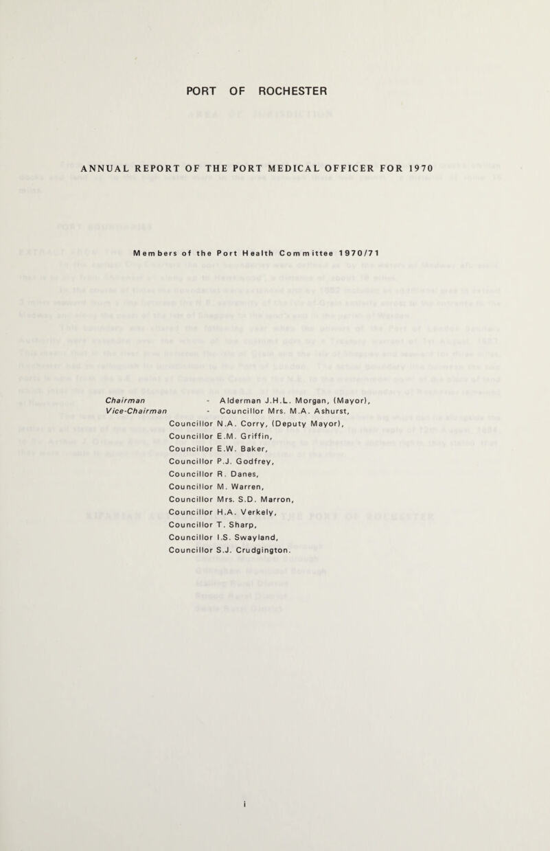 ANNUAL REPORT OF THE PORT MEDICAL OFFICER FOR 1970 Members of the Port Health Committee 1970/71 Chairman Vice-Chairman Alderman J.H.L. Morgan, (Mayor), Councillor Mrs. M.A. Ashurst, Council lor N.A . Corry, (Deputy Mayor), Council lor E.M . Griffin, Council lor E.W . Baker, Council lor P.J. G odfrey, Cou ncil lor R. C )anes, Council lor M. Warren, Council lor Mrs. S.D. Matron, Council lor H.A . Verkely, Council ior T. Sharp, Council ior I.S. Swayland, Council lor S .J. Crudgington. i