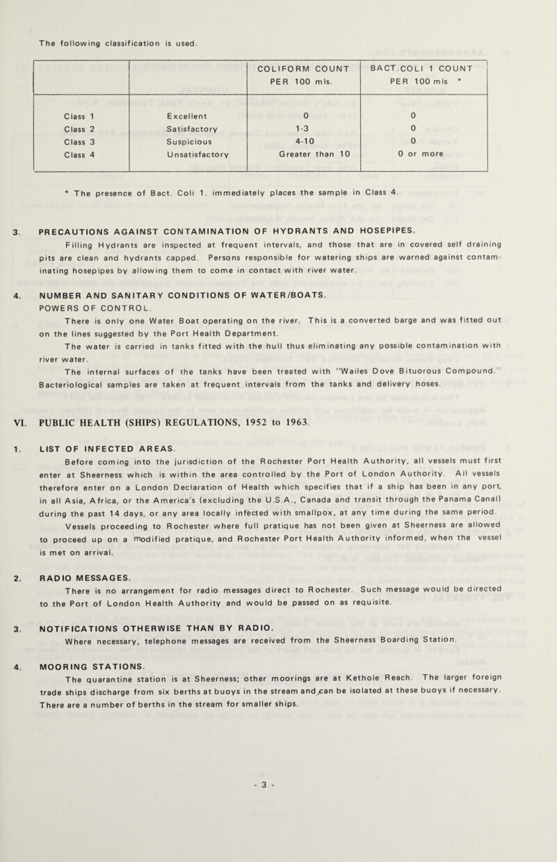 The following classification is used COLIFORM COUNT PER 100 mis. BACT.COLI 1 COUNT PER 100 mis * Class 1 Excellent 0 0 Class 2 Satisfactory 1-3 0 Class 3 Suspicious 4-10 0 Class 4 U nsatisfactory Greater than 10 0 or more * The presence of Bact Coli 1 immediately places the sample in Class 4 3„ PRECAUTIONS AGAINST CONTAMINATION OF HYDRANTS AND HOSEPIPES, Filling Hydrants are inspected at frequent intervals, and those that are in covered self draining pits are clean and hydrants capped. Persons responsible for watering ships are warned against contam inating hosepipes by allowing them to come in contact with river water, 4, NUMBER AND SANITARY CONDITIONS OF WATER/BOATS. POWERS OF CONTROL There is only one Water Boat operating on the river. This is a converted barge and was fitted out on the lines suggested by the Port Health Department, The water is carried in tanks fitted with the huil thus eliminating any possible contamination with river water. The internal surfaces of the tanks have been treated with Wailes Dove Bituorous Compound Bacteriological samples are taken at frequent intervals from the tanks and delivery hoses VI, PUBLIC HEALTH (SHIPS) REGULATIONS, 1952 to 1963, 1, LIST OF INFECTED AREAS, Before coming into the jurisdiction of the Rochester Port Health Authority, all vessels must first enter at Sheerness which is within the area controlled by the Port of London Authority. Ail vessels therefore enter on a London Declaration of Health which specifies that if a ship has been in any port, in all Asia, Africa, or the America s (excluding the U S A,, Canada and transit through the Panama Canal) during the past 14 days, or any area locally infected with smallpox, at any time during the same period Vessels proceeding to Rochester where full pratique has not been given at Sheerness are allowed to proceed up on a modified pratique, and Rochester Port Health Authority informed, when the vessel is met on arrival. 2. RADIO MESSAGES, There is no arrangement for radio messages direct to Rochester Such message would be directed to the Port of London Health Authority and would be passed on as requisite. 3. NOTIFICATIONS OTHERWISE THAN BY RADIO. Where necessary, telephone messages are received from the Sheerness Boarding Station, 4, MOORING STATIONS, The quarantine station is at Sheerness; other moorings are at Kethoie Reach The larger foreign trade ships discharge from six berths at buoys in the stream and ean be isolated at these buoys if necessary There are a number of berths in the stream for smaller ships.