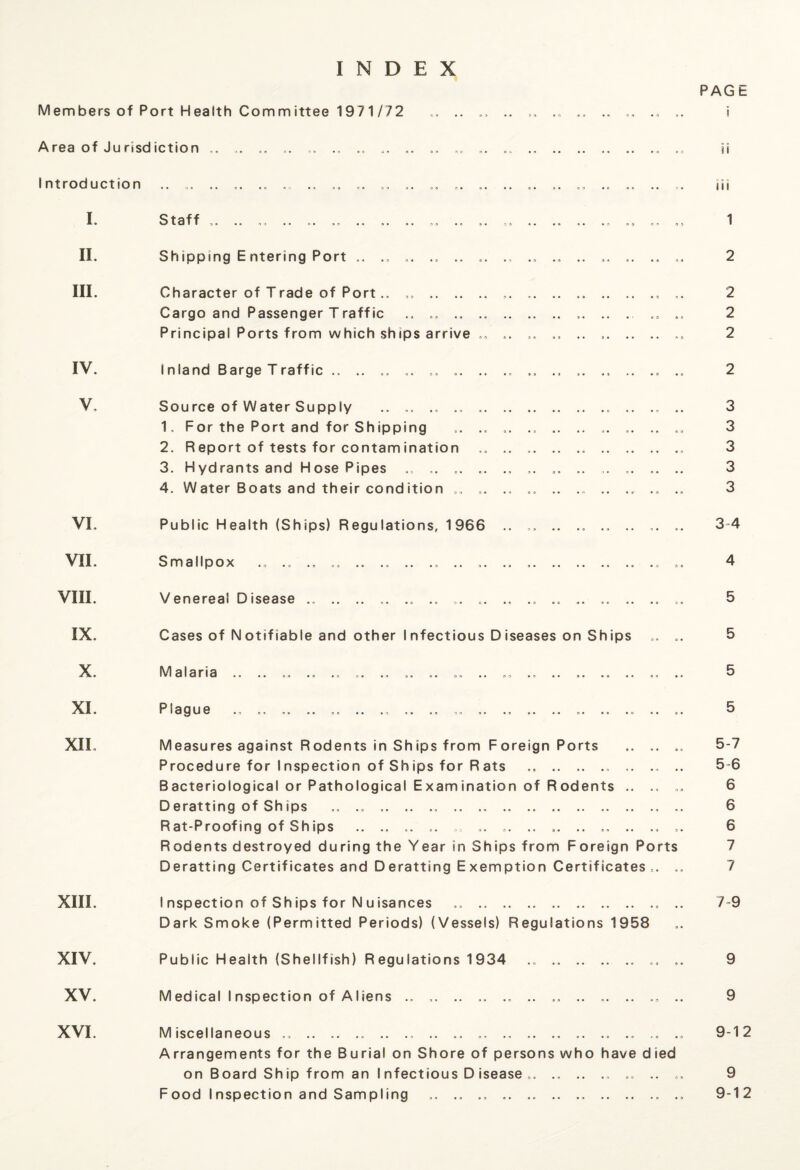 INDEX PAGE Members of Port Health Committee 1971/72 .. .. .. .. ., .. .. .„ ,. i Area of Jurisdiction „. .. ,. .. .. „ .. .. „. „„ .. .. .. .. .. .. „ H I ntroduction ill I. II. III. IV. V, VI. VII. VIII. IX. X. XI. XII. XIII. XIV. XV. Staff ,. 1 Shipping E ntering Port .. .. ... ., .. „. ., .. ... .. .. .. .. 2 Character of Trade of Port.. . .. .. .. .. ,. 2 Cargo and Passenger Traffic ., .. . ,. .. . .. 2 Principal Ports from which ships arrive .. .. ,. .. ..2 Inland Barge Traffic .. .. .. „. .. .. .. ., ,. ., .. .„ .. 2 Source of Water Supply ., .. .. .. .. .. .„ .. 3 1. For the Port and for Shipping .. .. „ .. .. .. .. .. 3 2. Report of tests for contamination „ .. .. .. .. .. 3 3. Hydrants and HosePipes „. .. .. .. ,. „. .. ,. .. .. .. 3 4. Water Boats and their condition .. ,. .. .. .. .. .. 3 Public Health (Ships) Regulations, 1966 .. „ .. .. ,. .. 3 4 Smallpox .. .. .. .. .. .. ., .. .. .. .. .. ., .. 4 Venereal Disease .. .. .. ,. .. .. .. .. .. .. .. .. .. .. .. 5 Cases of N otifiable and other I nfectious D iseases on Ships .. .. 5 Malaria .. .. „ .. .. .. ., .. .. .. .. .. .. .. .. .. .. .. .. 5 Measures against Rodents in Ships from Foreign Ports .. .. .. 5-7 Procedure for I nspection of Sh ips for R ats ., .. .. .. .. .. .. 5 6 Bacteriological or Pathological Examination of Rodents .. .. .. 6 Deratting of Sh ips .. .. .. 6 Rat-Proofing of Ships .. .. .. .. „. „. ., .. .. .. .. .. .. 6 Rodents destroyed during the Year in Ships from Foreign Ports 7 Deratting Certificates and Deratting Exemption Certificates .. .. 7 I nspection of Ships for N uisances .. ., .. .. .. 7 9 Dark Smoke (Permitted Periods) (Vessels) Regulations 1958 Public Health (Shellfish) Regulations 1934 .. . .. 9 Medical Inspection of Aliens .. ,. .. .. .. .. .. .. .. .. .. .. 9 XVI. Miscellaneous „ .. .. .. . ., .. .. .. .. .. .. .. .. .. 9-12 Arrangements for the Burial on Shore of persons who have died on Board Ship from an I nfectious D isease .. .. .. „ .. 9 Food Inspection and Sampling .. .. .. .. .. .. ... .. 9-12