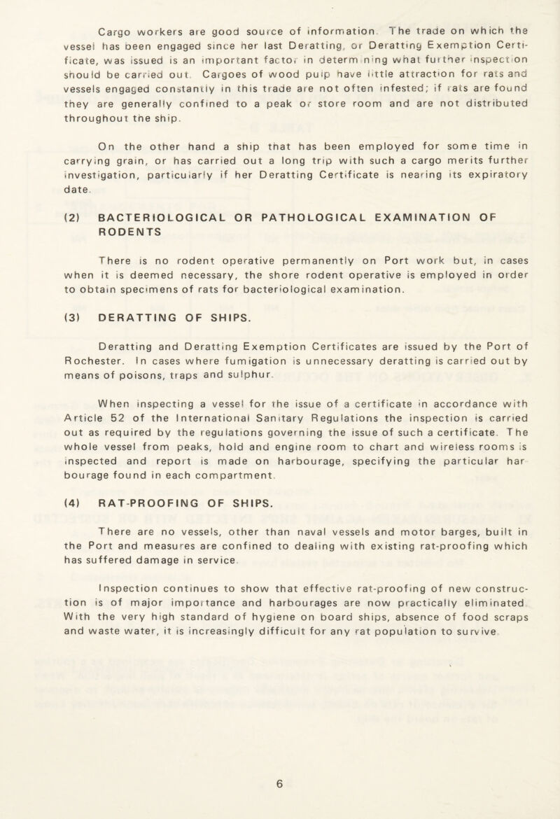 Cargo workers are good source of information The trade on which the vessel has oeen engaged since her last Deratting, or Deratting Exemption Certi¬ ficate, was issued is an important factor in determining what futther mspect on should be carried out., Cargoes of wood puip have httle attraction for rats and vessels engaged constantly in this trade are not often infested; if rats are found they are generally confined to a peak or store room and are not distributed throughout the ship. On the other hand a ship that has been employed for some time in carrying grain, or has carried out a long trip with such a cargo merits further investigation, particularly if her Deratting Certificate is nearing its expiratory date. (2) BACTERIOLOGICAL OR PATHOLOGICAL EXAMINATION OF RODENTS There is no rodent operative permanently on Port work but, in cases when it is deemed necessary, the shore rodent operative is employed in order to obtain specimens of rats for bacteriological examination. (3) DERATTING OF SHIPS. Deratting and Deratting Exemption Certificates are issued by the Port of Rochester. In cases where fumigation is unnecessary deratting is carried out by means of poisons, traps and sulphur. When inspecting a vessel for the issue of a certificate in accordance with Article 52 of the International Sanitary Regulations the inspection is carried out as required by the regulations governing the issue of such a certificate. The whole vessel from peaks, hold and engine room to chart and wireless rooms is inspected and report is made on harbourage, specifying the particular har bourage found in each compartment. (4) RATPROOFING OF SHIPS. There are no vessels, other than naval vessels and motor barges, built in the Port and measures are confined to dealing with existing rat-proofing which has suffered damage in service Inspection continues to show that effective rat-proofing of new construc¬ tion is of major importance and harbourages are now practically eliminated With the very high standard of hygiene on board ships, absence of food scraps and waste water, it is increasingly difficult for any rat population to survive