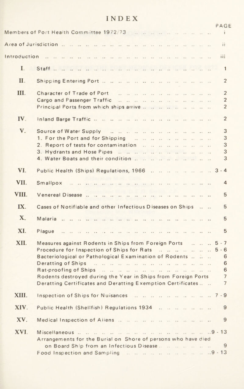 INDEX PAGE Members of Port Health Committee 1972/73 .. .. „ ,, ,= „ .. i Area of Jurisdiction ,, ,, a. ,» ,, ,, „ ,, „ h I ntroduction iii IO t a !f r» > oo . , > n T- > -1,0 > '[> „ v “> . , IL Shipping Entering Port .. „ .. IIL Character of Trade of Port ,, Cargo and Passenger Traffic .. ,» Principal Poris from wh ich ships arrive „„ 1 2 2 2 2 IV inland Barge Traffic .. .. .. .. .. .. .. «... .. .. 2 V. Source of Water Supply „„ „ .. .. 3 1. For the Port and for Shipping .. .. , .. ... 3 2. Report of tests for contam ination „ . .. .. .. ., ,, 3 3. Hydrants and HosePipes .. .. ,, .. .. 3 4. Water Boats and their condition ,, .. „ ,, 3 VL Public Health (Ships) Regulations, 1966 .. ,, .. ,, .. 3-4 VII. Smallpox „ .. .. .. .. .. „ ,, .. .. = .„ .. .. 4 VIII. Venereal Disease .. .. .. .. .. .. .. . .. .. .. 5 IX, Cases of N otif lable and other I nfectious D iseases on Sh ips ... .. 5 X. Malaria .. ... .. .. .. .. .. .. ... ,, „ .. 5 XI. XII. Plague 5 Measures against Rodents in Ships from Foreign Ports .. ..5-7 Procedure for I nspection of Sh ips for R ats ., .. .. ... 5-6 Bacteriological or Pathological E xam ination of Rodents .. .. ... 6 Deratting of Sh ips .. .. .. .. .. .. .. ... .. 6 Rat-proofing of Ships ... .. .. .. .. .. .. ,, .. 6 Rodents destroyed during the Year in Ships from Foreign Ports 7 Deratting Certificates and Deratting Exemption Certificates., .. 7 XIII. I nspect»on of Sh *ps for N u isances .. .. ,, .. ,. .. 7-9 XIV. Public Health (Shellfish) Regulations 1934 .. .. .. „ ,. 9 XV. Medical Inspection of Aliens .. .. ,, „ 9 XVI Miscellaneous „ ,, ,, ,, .. .. .» .. .. .. ,.9 - 13 Arrangements for the Burial on Shore of persons who have died on Board Ship from an Infectious Disease ,, ,, ,» 9 Food Inspection and Sampling ,, .. ,, , .,9 - 13