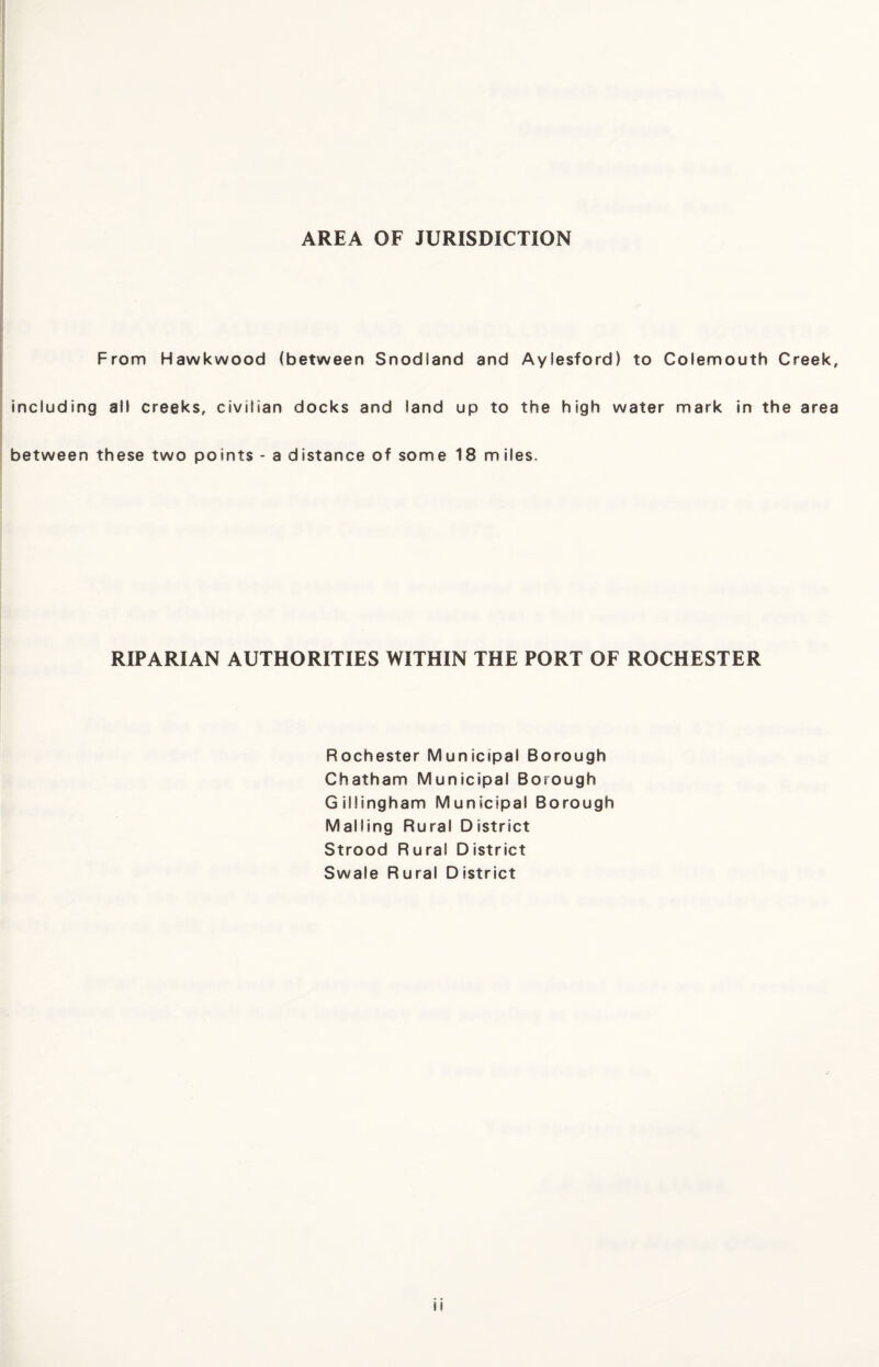 AREA OF JURISDICTION From Hawkwood (between Snodiand and Aylesford) to Colemouth Creek, including all creeks, civilian docks and land up to the high water mark in the area between these two points - a distance of some 18 miles. RIPARIAN AUTHORITIES WITHIN THE PORT OF ROCHESTER Rochester Municipal Borough Chatham Municipal Borough Gillingham Municipal Borough Mailing Rural District Strood Rural District Swale Rural District