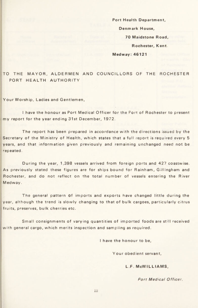 Port Health Department, Denmark House, 70 Maidstone Road, Rochester, Kent Medway: 46121 TO THE MAYOR, ALDERMEN AND COUNCILLORS OF THE ROCHESTER PORT HEALTH AUTHORITY Your Worship, Ladies and Gentlemen, I have the honour as Port Medical Officer for the Port of Rochester to present my report for the year ending 31st December, 1972 The report has been prepared in accordance with the directions issued by the Secretary of the Ministry of Health, which states that a full report is required every 5 years, and that information given previously and remaining unchanged need not be repeated. During the year, 1,398 vessels arrived from foreign ports and 427 coastwise. As previously stated these figures are for ships bound for Rainbam, Gillingham and Rochester, and do not reflect on the total number of vessels entering the River Medway, The general pattern Of imports and exports have changed little during the year, although the trend is slowly changing to that of bulk cargoes, particularly citrus fruits, preserves, bulk cherries etc. Small consignments of varying quantities of imported foods are still received with general cargo, which merits inspection and sampling as required. I have the honour to be, Your obedient servant, l,Fa McWilliams, Port Medical Officer„ iii