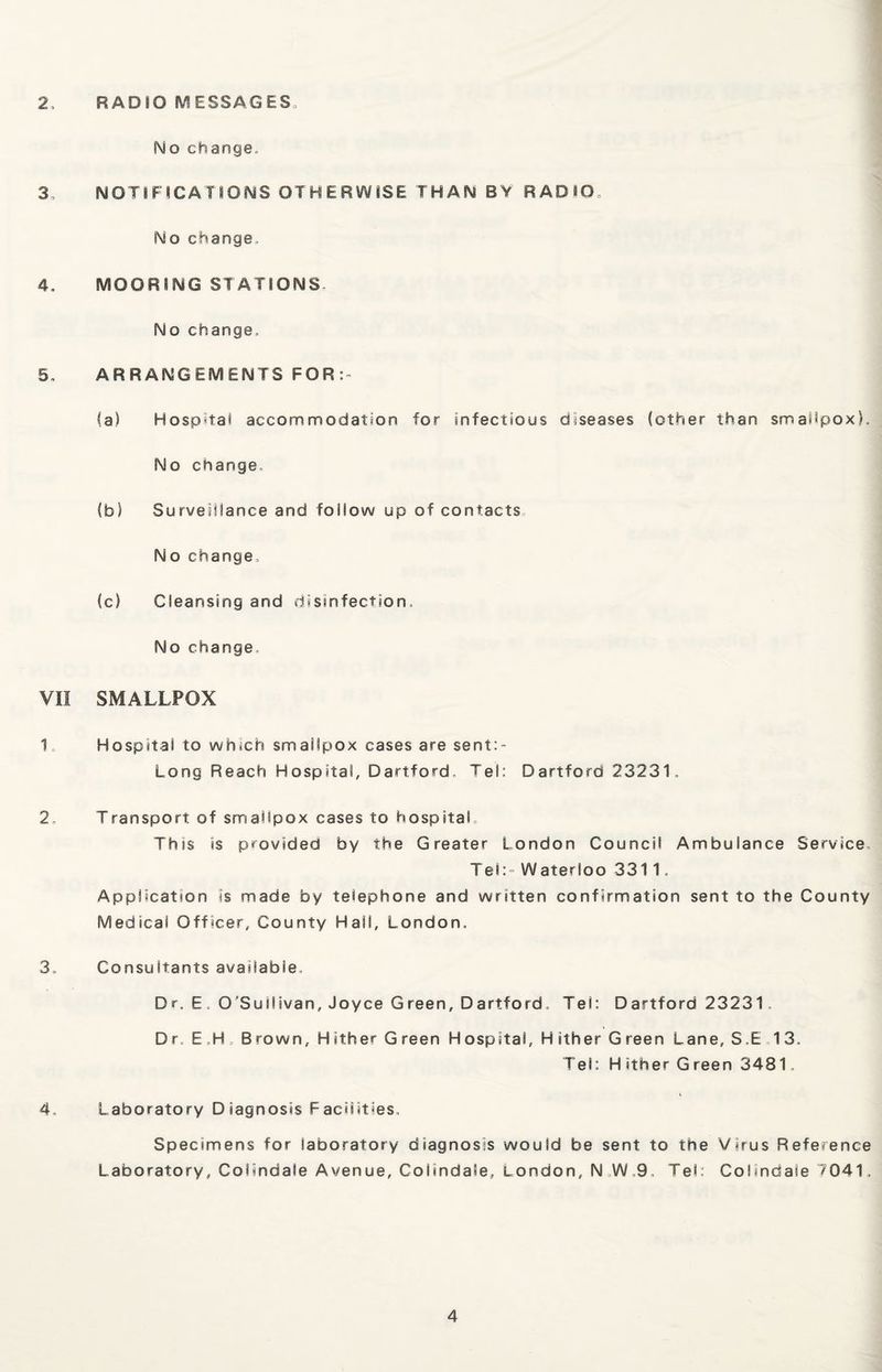 2, RADIO MESSAGES = No change., 3-, NOTIFICATIONS OTHERWISE THAN BY RADIO. No change, 4. MOORING STATIONS- No change, 5, ARRANGEMENTS FOR:- fa) Hospital accommodation for infectious diseases (other than smallpox). No change, (b) Surveillance and follow up of contacts No change, (c) Cleansing and disinfection. No change VII SMALLPOX 1 Hospital to which smallpox cases are sent:- Long Reach Hospital, Dartford, Tel: Dartford 23231, 2, Transport of smallpox cases to hospital, Thss is provided by the Greater London Council Ambulance Service, Tel:- Waterloo 3311, Application is made by telephone and written confirmation sent to the County Medical Officer, County Hall, London, 3, Consultants available, D r. E , O'Sullivan, Joyce Green, Dartford, Tel: Dartford 23231„ Dr, E H, Brown, Hither Green Hospital, Hither Green Lane, S.E 13. Tel: Hither Green 3481. 4 Laboratory Diagnosis Facilities, Specimens for laboratory diagnosis would be sent to the Virus Reference Laboratory, Colindale Avenue, Colindale, London, N W,9. Tel: Colindale 7041,