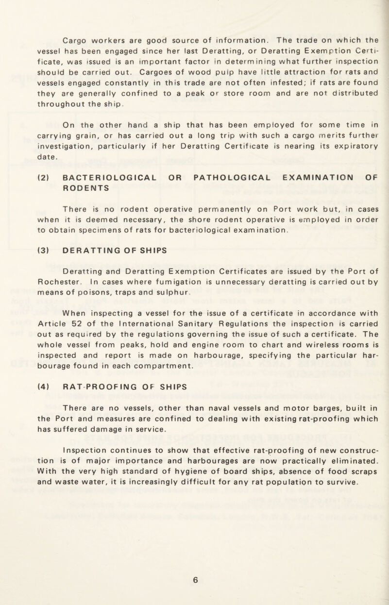 Cargo workers are good source of information. The trade on which the vessel has been engaged since her last Deratting, or Deratting Exemption Certi¬ ficate, was issued is an important factor in determining what further inspection should be carried out. Cargoes of wood puip have little attraction for rats and vessels engaged constantly in this trade are not often infested; if rats are found they are generally confined to a peak or store room and are not distributed throughout the ship. On the other hand a ship that has been employed for some time in carrying grain, or has carried out a long trip with such a cargo merits further investigation, particularly if her Deratting Certificate is nearing its expiratory date. (2) BACTERIOLOGICAL OR PATHOLOGICAL EXAMINATION OF RODENTS There is no rodent operative permanently on Port work but, in cases when it is deemed necessary, the shore rodent operative is employed in order to obtain specimens of rats for bacteriological examination, (3) DERATTING OF SHIPS Deratting and Deratting Exemption Certificates are issued by the Port of Rochester, In cases where fumigation is unnecessary deratting is carried out by means of poisons, traps and sulphur. When inspecting a vessel for the issue of a certificate in accordance with Article 52 of the International Sanitary Regulations the inspection is carried out as required by the regulations governing the issue of such a certificate. The whole vessel from peaks, hold and engine room to chart and wireless rooms is inspected and report is made on harbourage, specifying the particular har¬ bourage found in each compartment. (4) RAT PROOFING OF SHIPS There are no vessels, other than naval vessels and motor barges, built in the Port and measures are confined to dealing with existing rat-proofing which has suffered damage in service. Inspection continues to show that effective rat-proofing of new construc¬ tion is of major importance and harbourages are now practically eliminated. With the very high standard of hygiene of board ships, absence of food scraps and waste water, it is increasingly difficult for any rat population to survive.