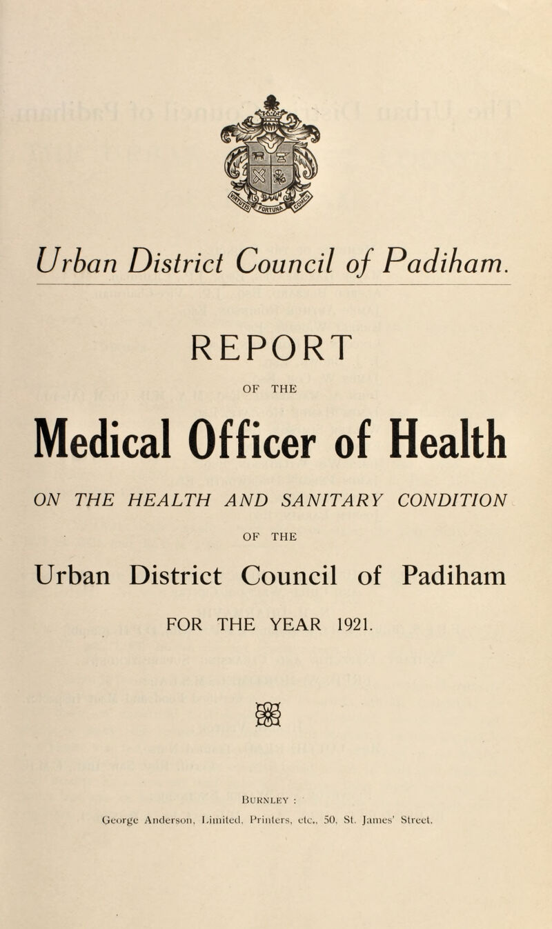 Urban District Council of Padiham. REPORT OF THE Medical Officer of Health ON THE HEALTH AND SANITARY CONDITION OF THE Urban District Council of Padiham FOR THE YEAR 1921. Burnley : George Anderson, Limited, Printers, etc., 50, St. James’ Street.