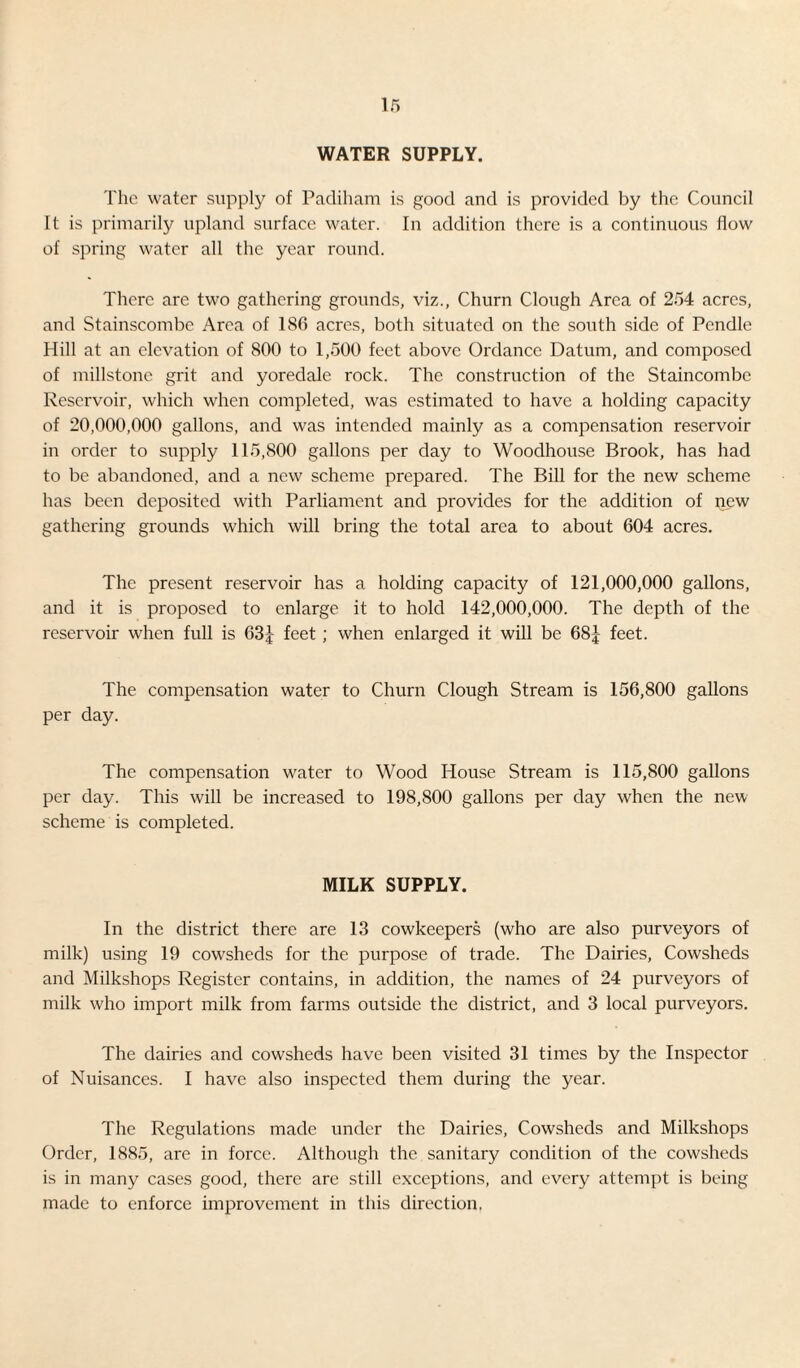 WATER SUPPLY. The water supply of Padiham is good and is provided by the Council It is primarily upland surface water. In addition there is a continuous flow of spring water all the year round. There are two gathering grounds, viz., Churn Clough Area of 254 acres, and Stainscombc Area of 186 acres, both situated on the south side of Pcndle Hill at an elevation of 800 to 1,500 feet above Ordance Datum, and composed of millstone grit and yoredale rock. The construction of the Staincombe Reservoir, which when completed, was estimated to have a holding capacity of 20,000,000 gallons, and was intended mainly as a compensation reservoir in order to supply 115,800 gallons per day to Woodhouse Brook, has had to be abandoned, and a new scheme prepared. The Bill for the new scheme has been deposited with Parliament and provides for the addition of new gathering grounds which will bring the total area to about 604 acres. The present reservoir has a holding capacity of 121,000,000 gallons, and it is proposed to enlarge it to hold 142,000,000. The depth of the reservoir when full is 63J feet; when enlarged it will be 68£ feet. The compensation water to Churn Clough Stream is 156,800 gallons per day. The compensation water to Wood House Stream is 115,800 gallons per day. This will be increased to 198,800 gallons per day when the new scheme is completed. MILK SUPPLY. In the district there are 13 cowkeepers (who are also purveyors of milk) using 19 cowsheds for the purpose of trade. The Dairies, Cowsheds and Milkshops Register contains, in addition, the names of 24 purveyors of milk who import milk from farms outside the district, and 3 local purveyors. The dairies and cowsheds have been visited 31 times by the Inspector of Nuisances. I have also inspected them during the year. The Regulations made under the Dairies, Cowsheds and Milkshops Order, 1885, are in force. Although the sanitary condition of the cowsheds is in many cases good, there are still exceptions, and every attempt is being made to enforce improvement in this direction.