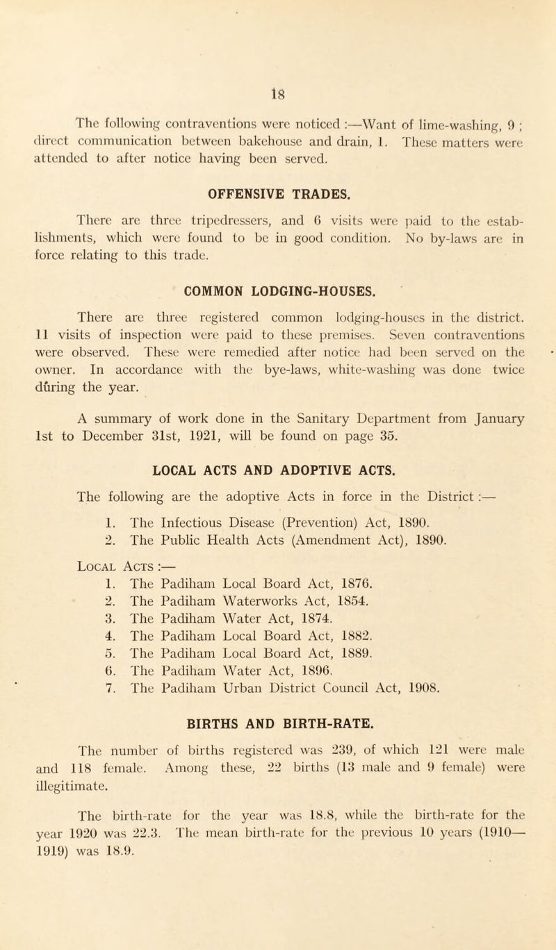 The following contraventions were noticed :—Want of lime-washing, 0 ; direct communication between bakehouse and drain, 1. These matters were attended to after notice having been served. OFFENSIVE TRADES. There are three tripedressers, and G visits were paid to the estab¬ lishments, which were found to be in good condition. No by-laws arc in force relating to this trade. COMMON LODGING-HOUSES. There arc three registered common lodging-houses in the district. 11 visits of inspection were paid to these premises. Seven contraventions were observed. These were remedied after notice had been served on the owner. In accordance with the bye-laws, white-washing was done twice during the year. A summary of work done in the Sanitary Department from January 1st to December 31st, 1921, will be found on page 35. LOCAL ACTS AND ADOPTIVE ACTS. The following are the adoptive Acts in force in the District:— 1. The Infectious Disease (Prevention) Act, 1890. 2. The Public Health Acts (Amendment Act), 1890. Local Acts :— 1. The Padiham Local Board Act, 1876. 2. The Padiham Waterworks Act, 1854. 3. The Padiham Water Act, 1874. 4. The Padiham Local Board Act, 1882. 5. The Padiham Local Board Act, 1889. 6. The Padiham Water Act, 1896. 7. The Padiham Urban District Council Act, 1908. BIRTHS AND BIRTH-RATE. The number of births registered was 239, of which 121 were male and 118 female. Among these, 22 births (13 male and 9 female) were illegitimate. The birth-rate for the year was 18.8, while the birth-rate for the year 1920 was 22.3. The mean birth-rate for the previous 10 years (1910— 1919) was 18.9.
