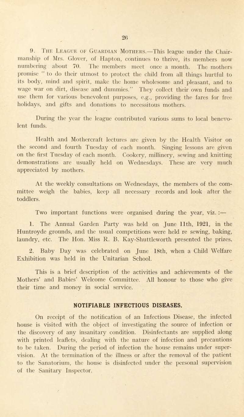 2(1 !). I he League of Guardian Mothers.—This league under the Chair¬ manship of Mrs. Glover, of Hapton, continues to thrive, its members now numbering about 70. lhe members meet once a month. The mothers promise “ to do their utmost to protect the child from all things hurtful to its body, mind and spirit, make the home wholesome and pleasant, and to wage war on dirt, disease and dummies.” They collect their own funds and use them for various benevolent purposes, e.g., providing the fares for free holidays, and gifts and donations to necessitous mothers. During the year the league contributed various sums to local benevo¬ lent funds. Health and Mothercraft lectures are given by the Health Visitor on the second and fourth Tuesday of each month. Singing lessons are given on the first Tuesday of each month. Cookery, millinery, sewing and knitting demonstrations arc usually held on Wednesdays. These are very much appreciated by mothers. At the weekly consultations on Wednesdays, the members of the com¬ mittee weigh the babies, keep all necessary records and look after the toddlers. Two important functions were organised during the year, viz. :— 1. The Annual Garden Party was held on June 11th, 1921, in the Huntroyde grounds, and the usual competitions were held re sewing, baking, laundry, etc. The Hon. Miss R. B. Kay-Shuttleworth presented the prizes. 2. Baby Day was celebrated on June 18th, when a Child Welfare Exhibition was held in the Unitarian School. This is a brief description of the activities and achievements of the Mothers’ and Babies’ Welcome Committee. All honour to those who give their time and money in social service. NOTIFIABLE INFECTIOUS DISEASES. On receipt of the notification of an Infectious Disease, the infected house is visited with the object of investigating the source of infection or the discovery of any insanitary condition. Disinfectants are supplied along with printed leaflets, dealing with the nature of infection and precautions to be taken. During the period of infection the house remains under super¬ vision. At the termination of the illness or after the removal of the patient to the Sanatorium, the house is disinfected under the personal supervision of the Sanitary Inspector,