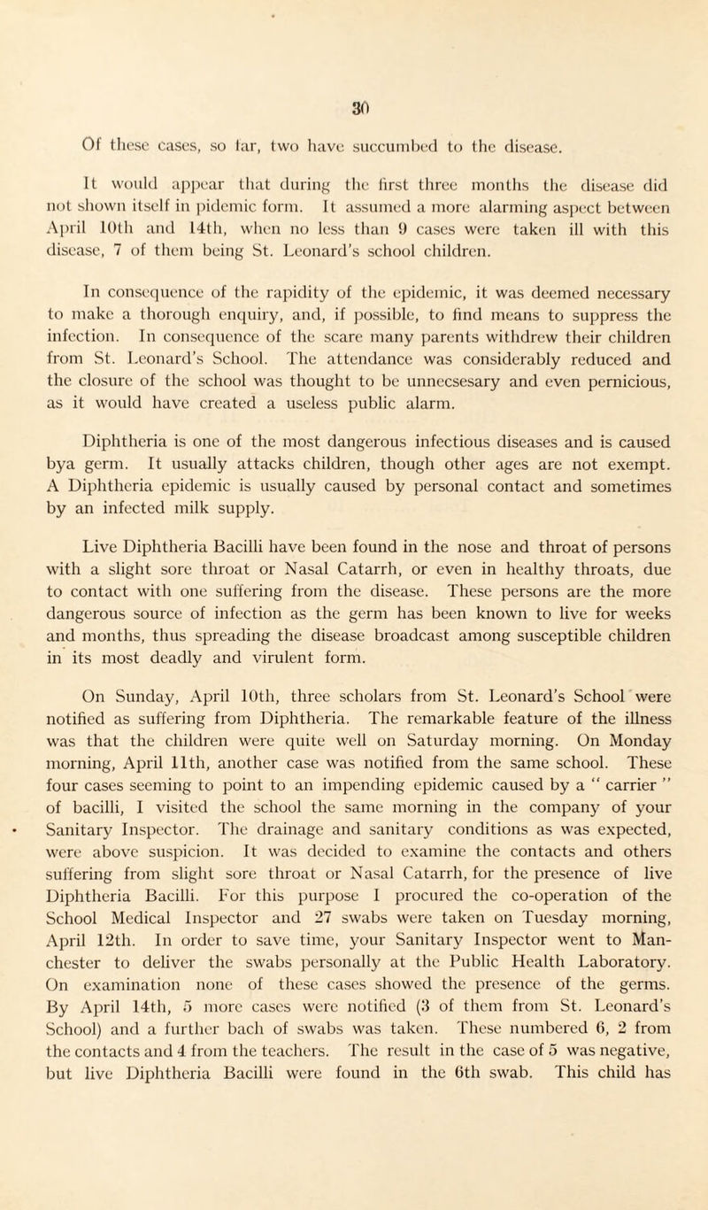 Of these cases, so tar, two have succumbed to the disease. It would appear that during the first three months the disease did not shown itself in pidemic form. It assumed a more alarming aspect between April 10th and 14th, when no less than 9 cases were taken ill with this disease, 7 of them being St. Leonard’s school children. In consequence of the rapidity of the epidemic, it was deemed necessary to make a thorough enquiry, and, if possible, to find means to suppress the infection. In consequence of the scare many parents withdrew their children from St. Leonard’s School. The attendance was considerably reduced and the closure of the school was thought to be unnecsesary and even pernicious, as it would have created a useless public alarm. Diphtheria is one of the most dangerous infectious diseases and is caused bya germ. It usually attacks children, though other ages are not exempt. A Diphtheria epidemic is usually caused by personal contact and sometimes by an infected milk supply. Live Diphtheria Bacilli have been found in the nose and throat of persons with a slight sore throat or Nasal Catarrh, or even in healthy throats, due to contact with one suffering from the disease. These persons are the more dangerous source of infection as the germ has been known to live for weeks and months, thus spreading the disease broadcast among susceptible children in its most deadly and virulent form. On Sunday, April 10th, three scholars from St. Leonard’s School were notified as suffering from Diphtheria. The remarkable feature of the illness was that the children were quite well on Saturday morning. On Monday morning, April 11th, another case was notified from the same school. These four cases seeming to point to an impending epidemic caused by a “ carrier ” of bacilli, I visited the school the same morning in the company of your Sanitary Inspector. The drainage and sanitary conditions as was expected, were above suspicion. It was decided to examine the contacts and others suffering from slight sore throat or Nasal Catarrh, for the presence of live Diphtheria Bacilli. For this purpose I procured the co-operation of the School Medical Inspector and 27 swabs were taken on Tuesday morning, April 12th. In order to save time, your Sanitary Inspector went to Man¬ chester to deliver the swabs personally at the Public Health Laboratory. On examination none of these cases showed the presence of the germs. By April 14th, 5 more cases were notified (3 of them from St. Leonard’s School) and a further bach of swabs was taken. These numbered 6, 2 from the contacts and 4 from the teachers. The result in the case of 5 was negative, but live Diphtheria Bacilli were found in the 0th swab. This child has