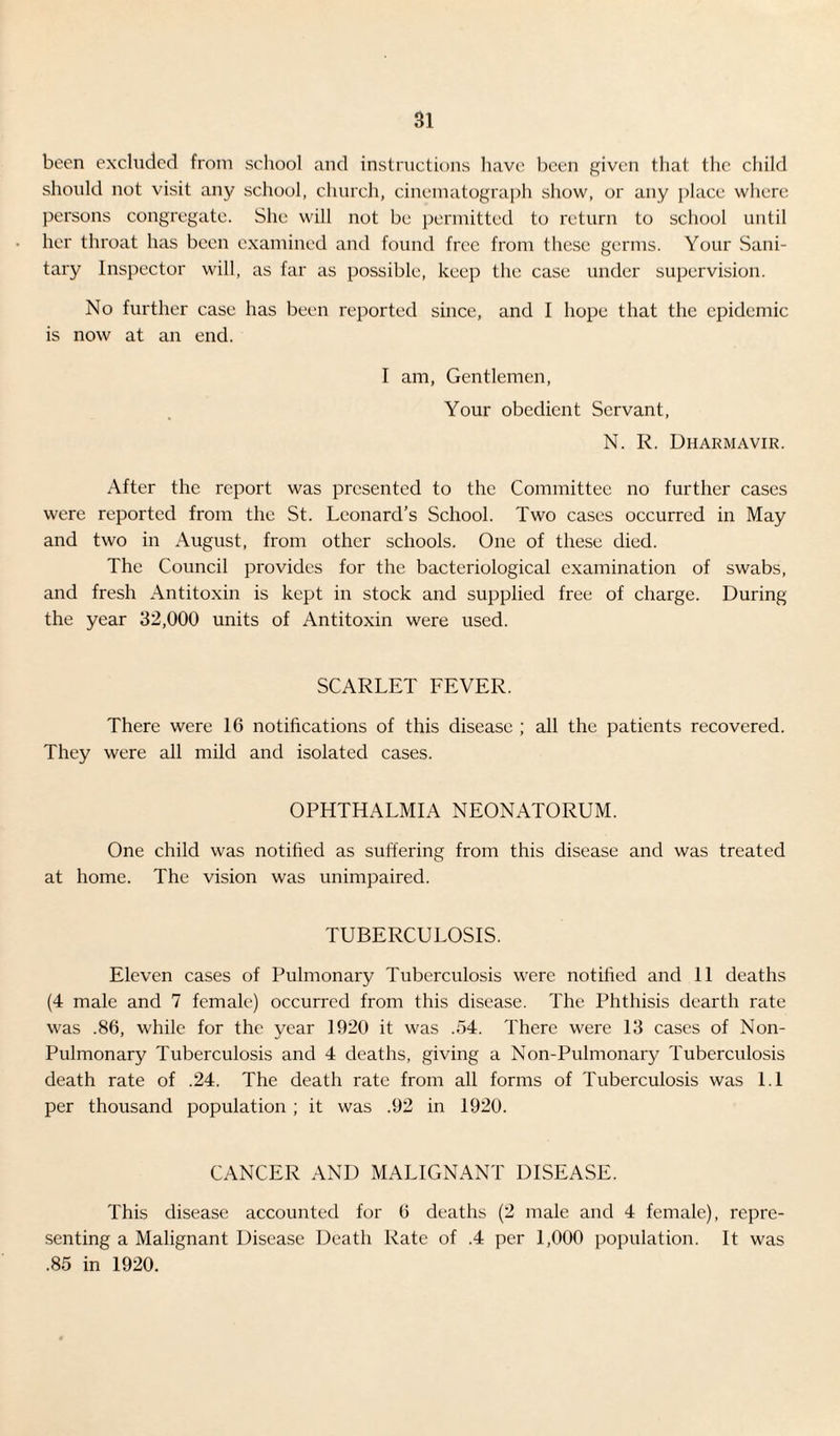 been excluded from school and instructions have been given that the child should not visit any school, church, cinematograph show, or any place where persons congregate. She will not be permitted to return to school until her throat has been examined and found free from these germs. Your Sani¬ tary Inspector will, as far as possible, keep the case under supervision. No further case has been reported since, and I hope that the epidemic is now at an end. I am, Gentlemen, Your obedient Servant, N. R. Dharmavir. After the report was presented to the Committee no further cases were reported from the St. Leonard’s School. Two cases occurred in May and two in August, from other schools. One of these died. The Council provides for the bacteriological examination of swabs, and fresh Antitoxin is kept in stock and supplied free of charge. During the year 32,000 units of Antitoxin were used. SCARLET FEVER. There were 16 notifications of this disease ; all the patients recovered. They were all mild and isolated cases. OPHTHALMIA NEONATORUM. One child was notified as suffering from this disease and was treated at home. The vision was unimpaired. TUBERCULOSIS. Eleven cases of Pulmonary Tuberculosis were notified and 11 deaths (4 male and 7 female) occurred from this disease. The Phthisis dearth rate was .86, while for the year 1920 it was .54. There were 13 cases of Non- Pulmonary Tuberculosis and 4 deaths, giving a Non-Pulmonary Tuberculosis death rate of .24. The death rate from all forms of Tuberculosis was 1.1 per thousand population ; it was .92 in 1920. CANCER AND MALIGNANT DISEASE. This disease accounted for 6 deaths (2 male and 4 female), repre¬ senting a Malignant Disease Death Rate of .4 per 1,000 population. It was .85 in 1920.