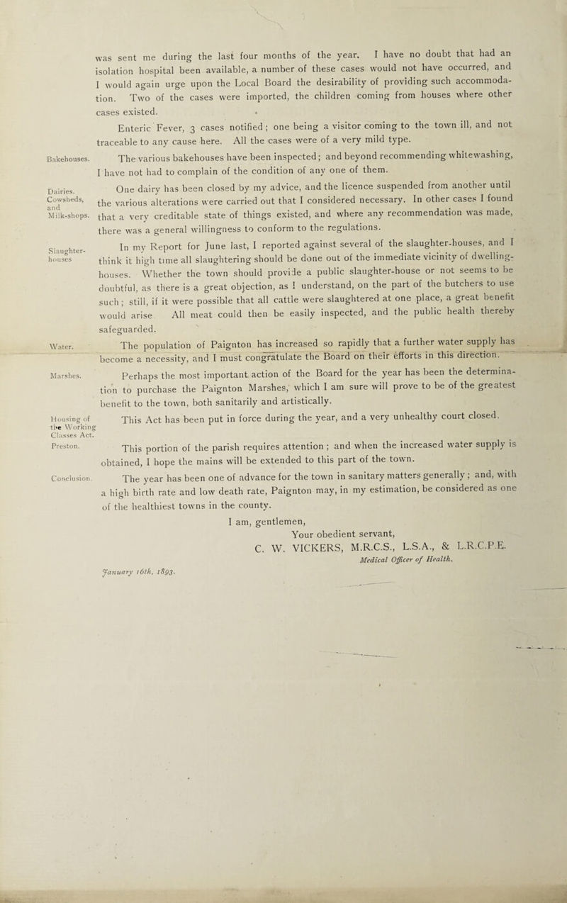 was sent me during the last four months of the year. I have no doubt that had an isolation hospital been available, a number of these cases would not have occurred, and I would again urge upon the Local Board the desirability of providing such accommoda¬ tion. Two of the cases were imported, the children coming from houses where other cases existed. Enteric Fever, 3 cases notified; one being a visitor coming to the town ill, and not traceable to any cause here. All the cases were of a very mild type. Bakehouses. The various bakehouses have been inspected; and beyond recommending whitewashing, I have not had to complain of the condition of any one of them. Dairies. Cowsheds, and Milk-shops. Slaughter¬ houses Water. Marshes. One dairy has been closed by my advice, and the licence suspended from another until the various alterations were carried out that I considered necessary. In other cases I found that a very creditable state of things existed, and where any recommendation was made, there was a general willingness to conform to the regulations. In my Report for June last, I reported against several of the slaughter-houses, and I think it high time all slaughtering should be done out of the immediate vicinity of dwelling- houses. Whether the town should provide a public slaughter-house or not seems to be doubtful, as there is a great objection, as I understand, on the part of the butchers to use such ; still, if it were possible that all cattle were slaughtered at one place, a great benefit would arise All meat could then be easily inspected, and the public health thereby safeguarded. The population of Paignton has increased so rapidly that a further water supply has become a necessity, and I must congratulate the Board on their efforts in this direction. ' Perhaps the most important action of the Board for the year has been the determina¬ tion to purchase the Paignton Marshes, which I am sure will prove to be of the greatest benefit to the town, both sanitarily and artistically. Housing of xhis Act has been put in force during the year, and a very unhealthy court closed. the Working Classes Act. Preston. This p0rti0n of the parish requires attention ; and when the increased water supply is obtained, I hope the mains will be extended to this part of the town. Conclusion The year has been one of advance for the town in sanitary matters generally ; and, with a hiah birth rate and low death rate, Paignton may, in my estimation, be considered as one of the healthiest towns in the county. January 16th, 18QJ. I am, gentlemen, Your obedient servant, C. W. VICKERS, M.R.C.S., L.S.A., & L.R.C.P.E. Medical Officer of Health.