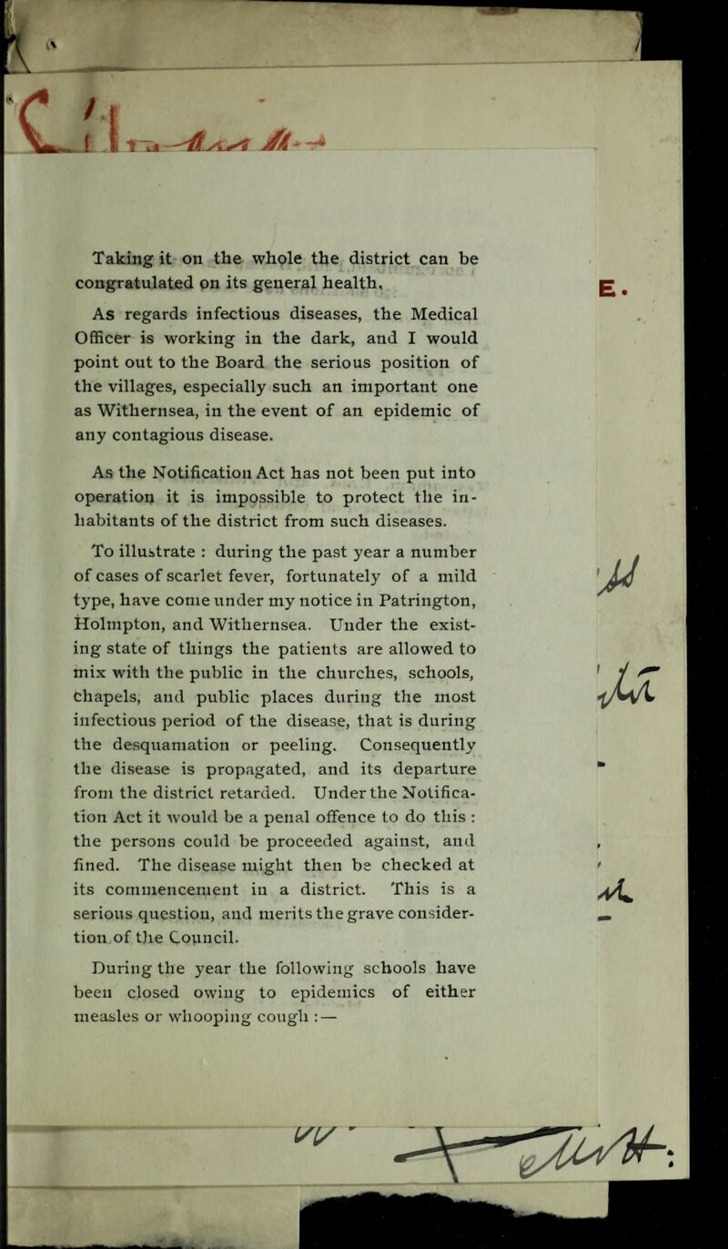 / 1 fj —jf/l--r4 Taking it on the whole the district can be congratulated on its general health. As regards infectious diseases, the Medical Officer is working in the dark, and I would point out to the Board the serious position of the villages, especially such an important one as Withernsea, in the event of an epidemic of any contagious disease. As the Notification Act has not been put into operation it is impossible to protect the in¬ habitants of the district from such diseases. To illustrate : during the past year a number of cases of scarlet fever, fortunately of a mild type, have come under my notice in Patrington, Holmpton, and Withernsea. Under the exist¬ ing state of things the patients are allowed to mix with the public in the churches, schools, Chapels, and public places during the most infectious period of the disease, that is during the desquamation or peeling. Consequently the disease is propagated, and its departure from the district retarded. Under the Notifica¬ tion Act it would be a penal offence to do this : the persons could be proceeded against, and fined. The disease might then be checked at its commencement in a district. This is a serious question, and merits the grave consider- tion of the Council. During the year the following schools have been closed owing to epidemics of either measles or whooping cough : — /(/