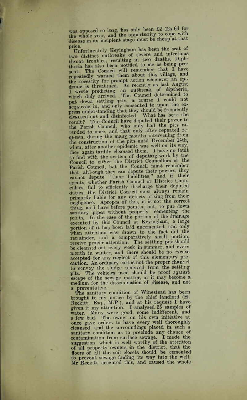 opposed so long, has only been £2 12s 6d for which, duly arrived, me ^------ -- ,l«vm settline hits, a course I could not, result ? The Council have deputed their power to the Parish Council, who only had the pits al¬ ter ded to once, and that only after repeated re- qi*€sts, during the manv rnon'hs intervening from the construction of the pits until December 14tli, wl en, after another epidemic was well oil its way, thev again tardily cleansed them. I have no fault to find with the system of deputing work by the Council to either the District Councillors or the Parish Council, but the Council must remember that, although they can depute their powers, they ear.not, depute “ilieir liabilities, and. if their agents, whether Parish Council or District Coun¬ cillors,’ fail to efficiently discharge their deputed duties the District Council must always remain primarily liable for any defects arising from their negligence. Apropcs of this, it is not the correct tliir.g, as I have before pointed out, to put down sanitary pipes without properly cementing the ro tts In the case of the portion of the drainage executed by this Council at Keyiiigliam, a large portion of it has ’been la:d uncementcd, and only when attention was drawn to the fact did the ren ainder, acid a comparatively small portion, receive proper attention. The settling pits should he cleansed out every week in summer, and every month in winter, and there should be no excuse accepted for any neglect of this elementary pre¬ caution. An ordinary cart is not the proper channel to convey ihe c'udge removed from the settling pits. The vehicles used should he proof against escape of the sewage matter, or it may become a medium for the dissemination of disease, and not a preventative. The sanitary condition of Winestead has been brought to my notice by the chief landlord (H. Reckitt, Esq., M.P.), and at his request I have given it my attention. I analysed 25 samples of water. Many were good, some indifferent, and a few bad. The owner on his own initiative at once gave orders to have every well thoroughly cleansed, and the surroundings placed in such a sanitary condition as to preclude any chance of contamination from surface sewage. I made the suggestion, which is well worthy of the attention of all property owners in the district, that the floors of all the soil closets should be cemented to prevent sewage finding its way into the well. Mr Reckitt accepted this, and caused tlie whole