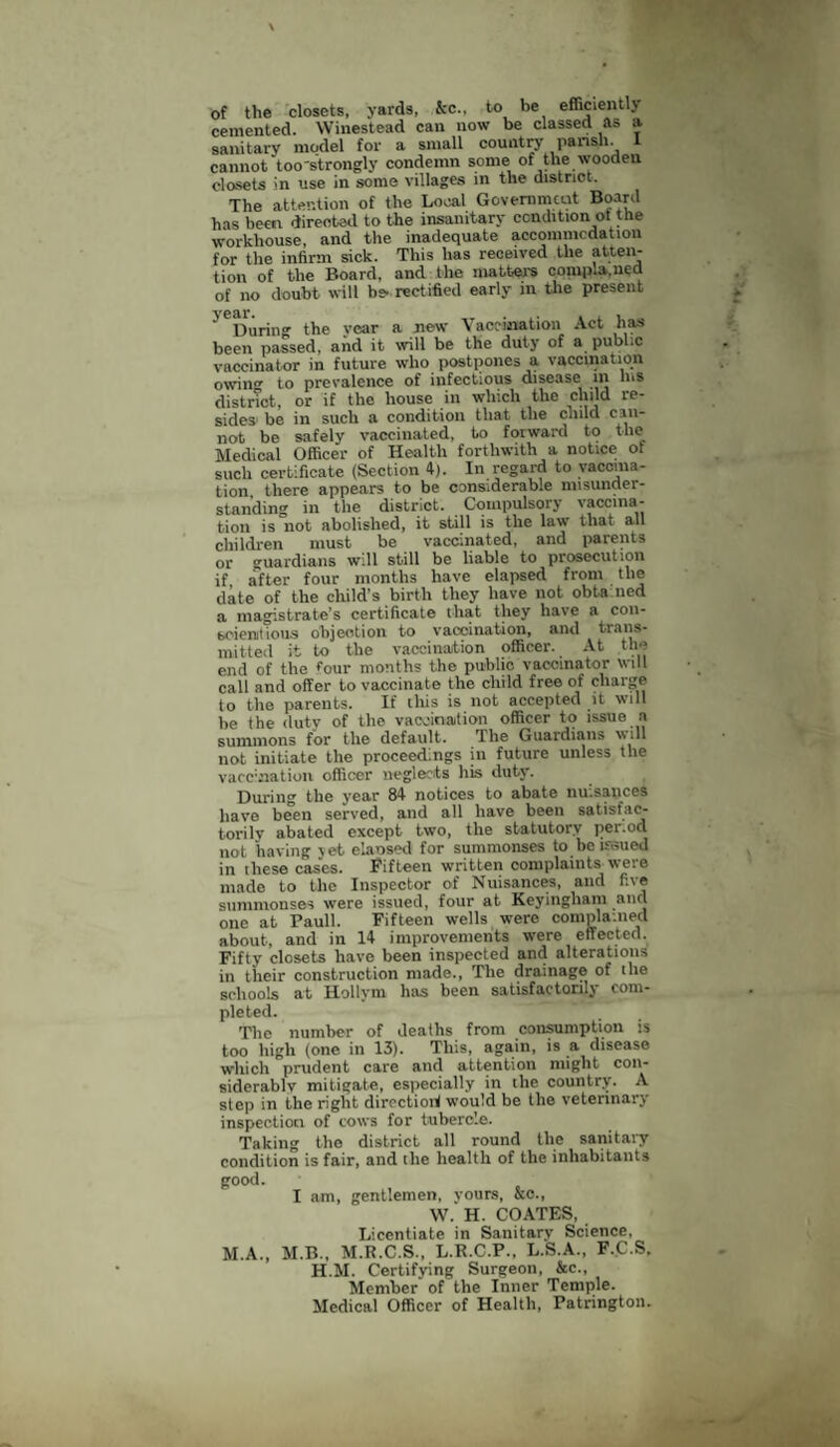 of the closets, yards, fee., to be efficiently cemented. Winestead can now be classed as a sanitary model for a small country pariah. I cannot too'strongly condemn some of the wooden closets in use in some villages in the district. The attention of the Local Government Board has been directed to the insanitary condition ot the workhouse, and the inadequate accommodation for the infirm sick. This lias received the atten¬ tion of the Board, and the matters compla.ued of no doubt will be- rectified early in the present ^During the year a new Vaccination Act lias been passed, and it will be the duty of a public vaccinator in future who postpones a vaccination owing to prevalence of infectious disease in Ins district, or if the house in which the child re- sides be in such a condition that the child can- not be safely vaccinated, to forward to the Medical Officer of Health forthwith a notice of such certificate (Section 4). In regard to vaccina¬ tion there appears to be considerable misunder¬ standing in the district. Compulsory vaccina¬ tion is not abolished, it still is the law that all children must be vaccinated, and parents or guardians will still be liable to prosecution if after four months have elapsed from the date of the child's birth they have not obta lied a magistrate’s certificate that they' have a con¬ scientious objection to vaccination, and trans¬ mitted it to the vaccination officer. At the end of the four months the public vaccinator will call and offer to vaccinate the child free of charge to the parents. If this is not accepted it will he the duty of the vaccination officer to issue a summons for the default. The Guardians will not initiate the proceed.ngs in future unless the vaccination officer neglects his duty. During the year 84 notices to abate nu.sauces have been served, and all have been satisfac¬ torily abated except two, the statutory per.od not having vet elaosed for summonses to be issued in these cases. Fifteen written complaints were made to the Inspector of Nuisances, and five summonses were issued, four at Keyingham ana one at Pauli. Fifteen wells were complained about, and in 14 improvements were effected. Fifty closets have been inspected and alterations in their construction made., The drainage of the schools at Hollym has been satisfactorily com¬ pleted. The number of deaths from consumption is too high (one in 13). This, again, is a disease which prudent care and attention might con- siderablv mitigate, especially in the country. A step in the right direction! would be the veterinary- inspection of cows for tubercle. Taking the district all round the sanitary condition is fair, and the health of the inhabitants good. I am, gentlemen, yours, &c., W. H. COATES, Licentiate in Sanitary Science, M.A., M.B., M.R.C.S., L.R.C.P., L.S.A., F.C.S, H.M. Certifying Surgeon, &c., Member of the Inner Temple. Medical Officer of Health, Patrington.