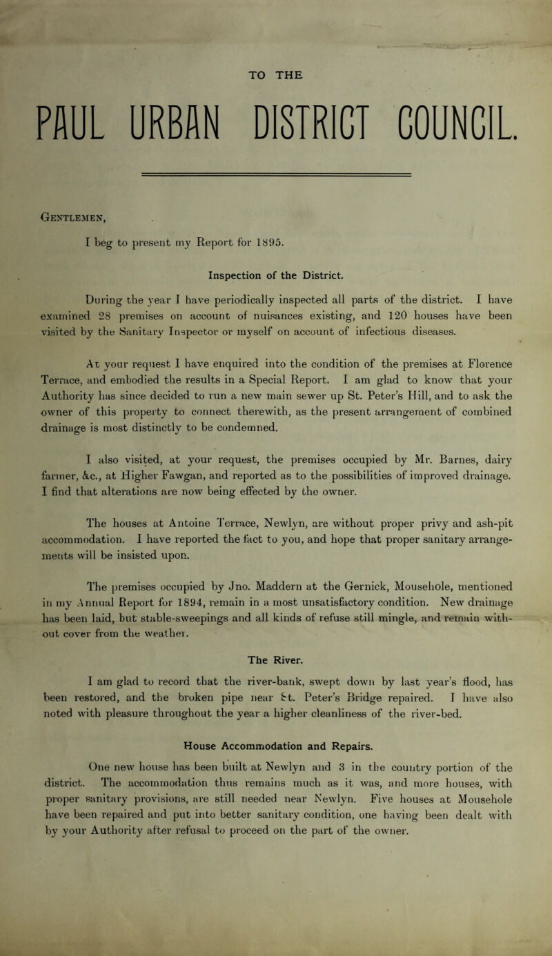 TO THE PAUL URBAN DISTRICT COUNCIL. Gentlemen, I beg to present my Report for 1895. Inspection of the District. During the year I have periodically inspected all parts of the district. I have examined 28 premises on account of nuisances existing, and 120 houses have been visited by the Sanitary Inspector or myself on account of infectious diseases. At your request I have enquired into the condition of the premises at Florence Terrace, and embodied the results in a Special Report. I am glad to know that your Authority has since decided to run a new main sewer up St. Peter’s Hill, and to ask the owner of this property to connect therewith, as the present aiTangement of combined drainage is most distinctly to be condemned. I also visited, at your request, the premises occupied by Mr. Barnes, dairy farmer, Ac., at Higher Fa.wgan, and reported as to the possibilities of improved drainage. I find that alterations are now being effected by the owner. The houses at Antoine Terrace, Newlyn, are without proper privy and ash-pit accommodation. I have reported the fact to you, and hope that proper sanitary arrange¬ ments will be insisted upon. The premises occupied by Jno. Maddern at the Gernick, Mousehole, mentioned in my Annual Report for 1894, remain in a most unsatisfactory condition. New drainage has been laid, but stable-sweepings and all kinds of refuse still mingle, and remain with¬ out cover from the weather. The River. I am glad to record that the river-bank, swept down by last year’s flood, has been restored, and the broken pipe near St. Peter’s Bridge repaired. I have also noted with pleasure throughout the year a higher cleanliness of the river-bed. House Accommodation and Repairs. One new house has been built at Newlyn and 3 in the country portion of the district. The accommodation thus remains much as it was, and more houses, with proper sanitary provisions, are still needed near Newlyn. Five houses at Mousehole have been repaired and put into better sanitary condition, one having been dealt with by your Authority after refusal to proceed on the part of the owner.