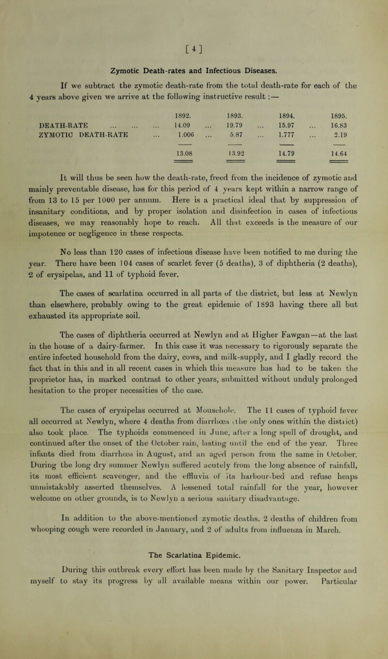 Zymotic Death-rates and Infectious Diseases. If we subtract the zymotic death-rate from the total death-rate for each of the 4 years above given we arrive at the following instructive result ;— 1892. 1893. 1894. 1895. DEATH-RATE . 14.09 19.79 15.97 16.83 ZYMOTIC DEATH-RATE 1.006 .. 5.87 1.777 2.19 13.08 13.92 14.79 14.64 It will thus be seen how the death-rate, freed from the incidence of zymotic and mainly preventable disease, has for this period of 4 years kept within a narrow range of from 13 to 15 per 1000 per annum. Here is a practical ideal that by suppression of insanitary conditions, and by proper isolation and disinfection in cases of infectious diseases, we may reasonably hope to reach. All that exceeds is the measure of our impotence or negligence in these respects. No less than 120 cases of infectious disease have been notified to me during the year. There have been 104 cases of scarlet fever (5 deaths), 3 of diphtheria (2 deaths), -2 of erysipelas, and 11 of typhoid fever. The cases of scarlatina occurred in all parts of the district, but less at Newlyn than elsewhere, probably owing to the great epidemic of 1893 having there all but exhausted its appropriate soil. The cases of diphtheria occurred at Newlyn and at Higher Fawgan—at the last in the house of a dairy-farmer. In this case it was necessary to rigorously separate the entire infected household from the dairy, cows, and milk-supply, and I gladly record the fact that in this and in all recent cases in which this measure has had to be taken the proprietor has, in marked contrast to other years, submitted without unduly prolonged hesitation to the proper necessities of the case. The cases of erysipelas occurred at Mousehole. The 11 cases of typhoid fever all occurred at Newlyn, where 4 deaths from diarrhoea v ilie only ones within the distiict) also took place. The typhoids commenced in June, after a long spell of drought, and continued after the onset of the October rain, lasting until the end of the year. Three infants died from diarrhoea in August, and an aged person from the same in October. During the long dry summer Newlyn suffered acutely from the long absence of rainfall, its most efficient scavenger, and the effluvia of its harbour-bed and refuse heaps unmistakably asserted themselves. A lessened total rainfall for the year, however welcome on other grounds, is to Newlyn a serious sanitary disadvantage. In addition to the above-mentioned zymotic deaths, 2 deaths of children from whooping cough were recorded in January, and 2 of adults from influenza in March. The Scarlatina Epidemic. During this outbreak every effort has been made by the Sanitary Inspector and myself to stay its progress by all available means within our power. Particular