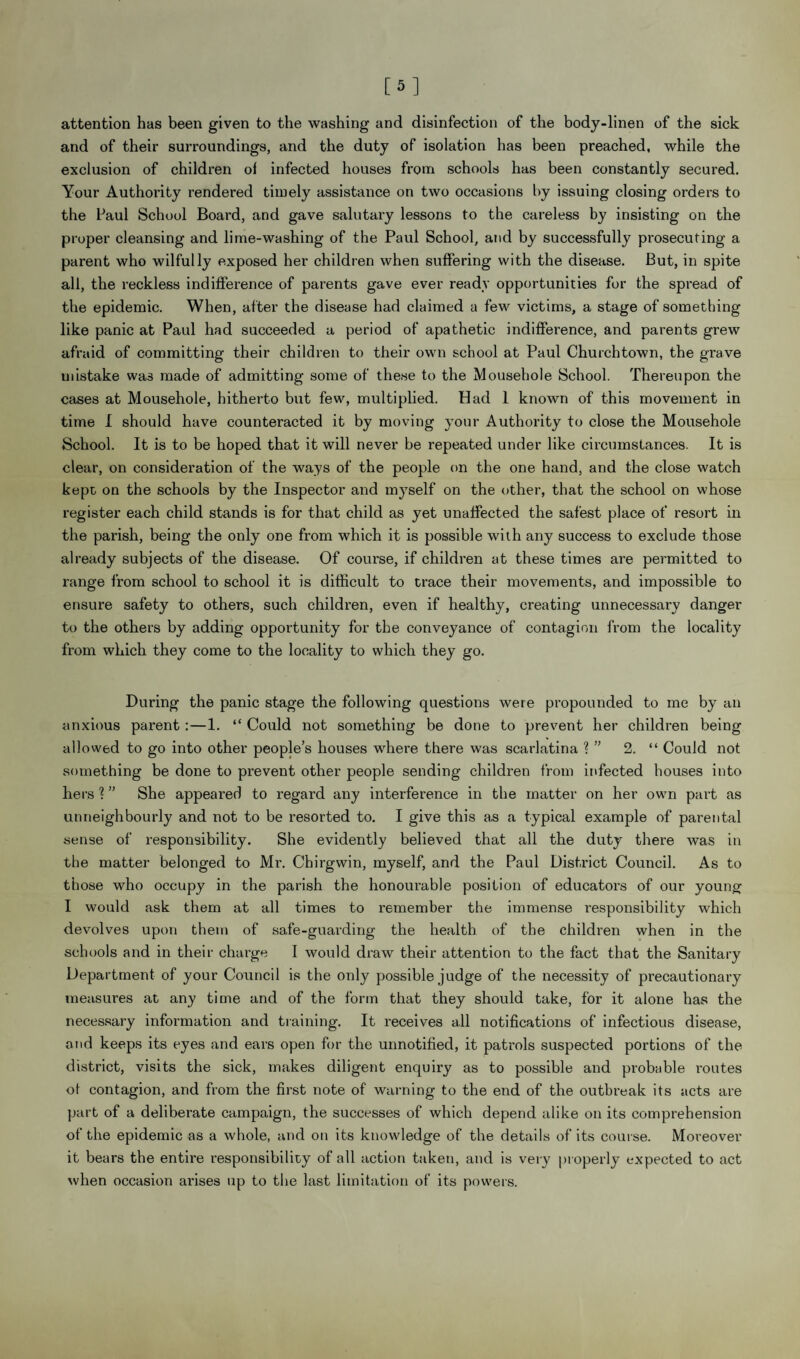 [5] attention has been given to the washing and disinfection of the body-linen of the sick and of their surroundings, and the duty of isolation has been preached, while the exclusion of children of infected houses from schools has been constantly secured. Your Authority rendered timely assistance on two occasions by issuing closing orders to the Paul School Board, and gave salutary lessons to the careless by insisting on the proper cleansing and lime-washing of the Paul School, and by successfully prosecuting a parent who wilfully exposed her children when suffering with the disease. But, in spite all, the reckless indifference of parents gave ever ready opportunities for the spread of the epidemic. When, after the disease had claimed a few victims, a stage of something like panic at Paul had succeeded a period of apathetic indifference, and parents grew afraid of committing their children to their own school at Paul Churchtown, the grave mistake was made of admitting some of these to the Mousehole School. Thereupon the cases at Mousehole, hitherto but few, multiplied. Had 1 known of this movement in time I should have counteracted it by moving your Authority to close the Mousehole School. It is to be hoped that it will never be repeated under like circumstances. It is clear, on consideration of the ways of the people on the one hand, and the close watch kept on the schools by the Inspector and myself on the other, that the school on whose register each child stands is for that child as yet unaffected the safest place of resort in the parish, being the only one from which it is possible with any success to exclude those already subjects of the disease. Of course, if children at these times are permitted to range from school to school it is difficult to trace their movements, and impossible to ensure safety to others, such children, even if healthy, creating unnecessary danger to the others by adding opportunity for the conveyance of contagion from the locality from which they come to the locality to which they go. During the panic stage the following questions were propounded to me by an anxious parent:—1. “ Could not something be done to prevent her children being allowed to go into other people’s houses where there was scarlatina ? ” 2. “ Could not something be done to prevent other people sending children from infected houses into hers ? ” She appeared to regard any interference in the matter on her own part as unneighbourly and not to be resorted to. I give this as a typical example of parental sense of responsibility. She evidently believed that all the duty there was in the matter belonged to Mr. Chirgwin, myself, and the Paul District Council. As to those who occupy in the parish the honourable position of educators of our young I would ask them at all times to remember the immense responsibility which devolves upon them of safe-guarding the health of the children when in the schools and in their charge I would draw their attention to the fact that the Sanitary Department of your Council is the only possible judge of the necessity of precautionary measures at any time and of the form that they should take, for it alone has the necessary information and training. It receives all notifications of infectious disease, and keeps its eyes and ears open for the unnotified, it patrols suspected portions of the district, visits the sick, makes diligent enquiry as to possible and probable routes of contagion, and from the first note of warning to the end of the outbreak its acts are part of a deliberate campaign, the successes of which depend alike on its comprehension of the epidemic as a whole, and on its knowledge of the details of its course. Moreover it bears the entire responsibility of all action taken, and is very properly expected to act when occasion arises up to the last limitation of its powers.