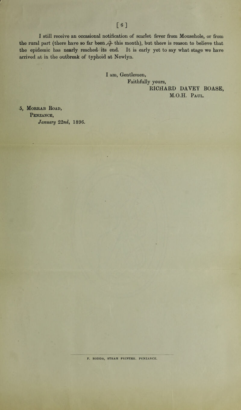 [6] I still receive an occasional notification of scarlet fever from Mousehole, or from the rural part (there have so far been ^ this month), but there is reason to believe that the epidemic has nearly reached its end. It is early yet to say what stage we have arrived at in the outbreak of typhoid at Newlyn. 5, Mokrab Road, I am, Gentlemen, Faithfully yours, RICHARD DAVEY BOASE, M.O.H. Paul. Penzance, January 22nd,, 1896. F. RODDA, STEAM PRINTER, PENZANCE.