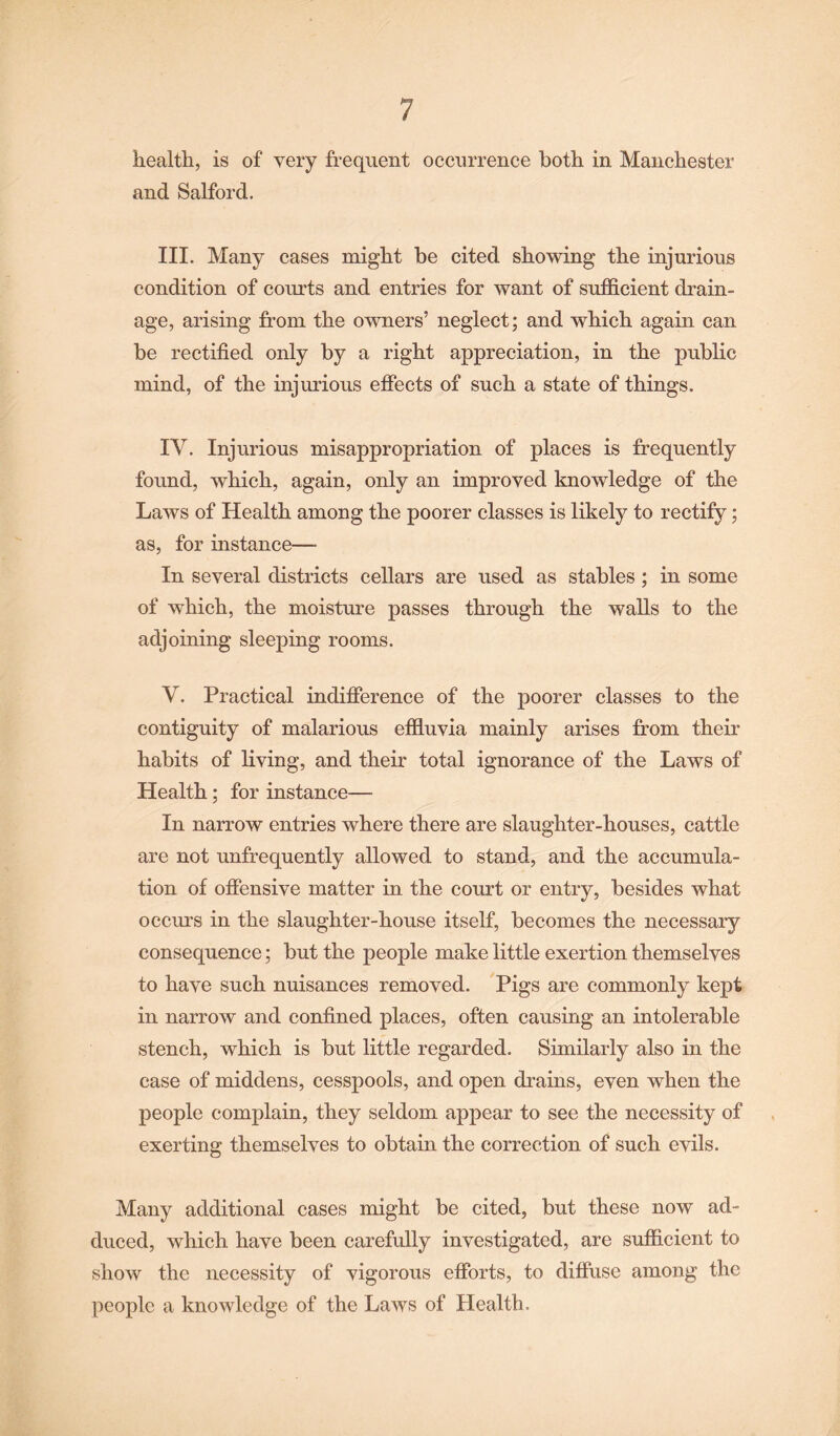 health, is of very frequent occurrence both in Manchester and Salford. III. Many cases might be cited showing the injurious condition of courts and entries for want of sufficient drain¬ age, arising from the owners’ neglect; and which again can be rectified only by a right appreciation, in the public mind, of the injurious effects of such a state of things. IY. Injurious misappropriation of places is frequently found, which, again, only an improved knowledge of the Laws of Health among the poorer classes is likely to rectify; as, for instance— In several districts cellars are used as stables; in some of which, the moisture passes through the walls to the adjoining sleeping rooms. V. Practical indifference of the poorer classes to the contiguity of malarious effluvia mainly arises from their habits of living, and their total ignorance of the Laws of Health; for instance— In narrow entries where there are slaughter-houses, cattle are not unfrequently allowed to stand, and the accumula¬ tion of offensive matter in the court or entry, besides what occurs in the slaughter-house itself, becomes the necessary consequence; but the people make little exertion themselves to have such nuisances removed. Pigs are commonly kept in narrow and confined places, often causing an intolerable stench, which is but little regarded. Similarly also in the case of middens, cesspools, and open drains, even when the people complain, they seldom appear to see the necessity of exerting themselves to obtain the correction of such evils. Many additional cases might be cited, but these now ad¬ duced, which have been carefully investigated, are sufficient to show the necessity of vigorous efforts, to diffuse among the people a knowledge of the Laws of Health.