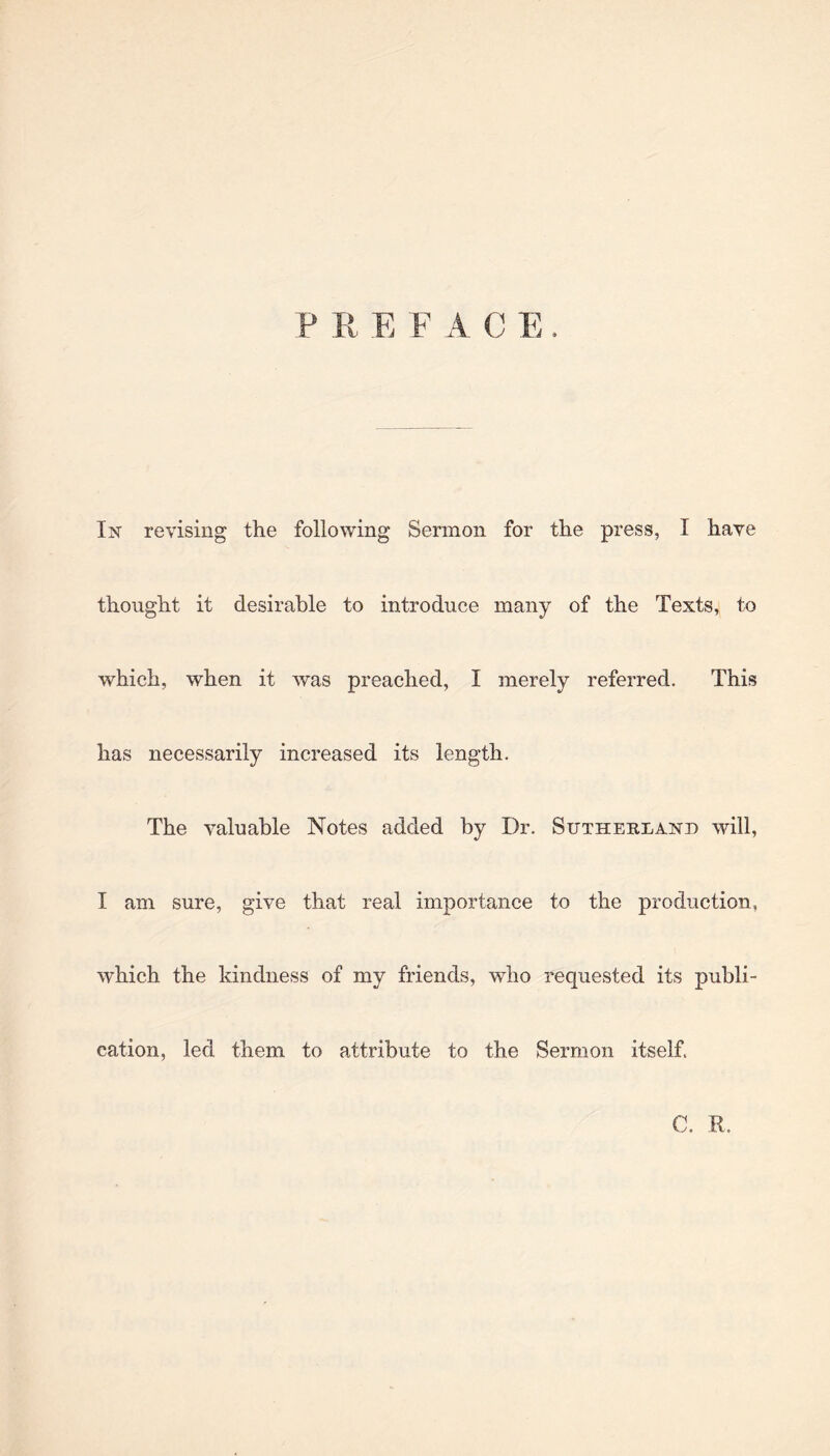 P R E F A C E In revising the following Sermon for the press, I have thought it desirable to introduce many of the Texts, to which, when it was preached, I merely referred. This has necessarily increased its length. The valuable Notes added by Dr. Sutherland will, I am sure, give that real importance to the production, which the kindness of my friends, who requested its publi¬ cation, led them to attribute to the Sermon itself. C. R.