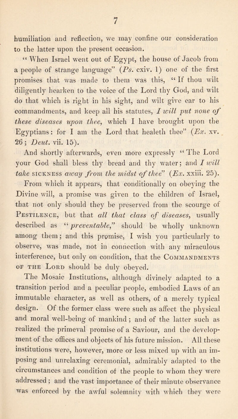 humiliation and reflection, we may confine our consideration to the latter upon the present occasion. <c When Israel went out of Egypt, the house of Jacob from a people of strange language” (Ps. cxiv. 1) one of the first promises that was made to them was this, u If thou wilt diligently hearken to the voice of the Lord thy God, and wilt do that which is right in his sight, and wilt give ear to his commandments, and keep all his statutes, I will put none of these diseases upon thee, which I have brought upon the Egyptians: for I am the Lord that healeth thee” (Ex. xv. 26 ; Deut. vii. 15). And shortly afterwards, even more expressly “ The Lord your God shall bless thy bread and thy water; and I will take sickness away from the midst of thee1 (Ex. xxiii. 25). From which it appears, that conditionally on obeying the Divine will, a promise was given to the children of Israel, that not only should they be preserved from the scourge of Pestilence, but that all that class of diseases, usually described as “ preventable,” should be wholly unknown among them; and this promise, I wish you particularly to observe, was made, not in connection with any miraculous interference, but only on condition, that the Commandments of the Lord should be duly obeyed. Ihe Mosaic Institutions, although divinely adapted to a transition period and a peculiar people, embodied Laws of an immutable character, as well as others, of a merely typical design. Of the former class were such as affect the physical and moral well-being of mankind ; and of the latter such as realized the primeval promise of a Saviour, and the develop¬ ment of the offices and objects of his future mission. All these institutions were, however, more or less mixed up with an im¬ posing and unrelaxing ceremonial, admirably adapted to the circumstances and condition of the people to whom they were addressed ; and the vast importance of their minute observance was enforced by the awful solemnity with which they were