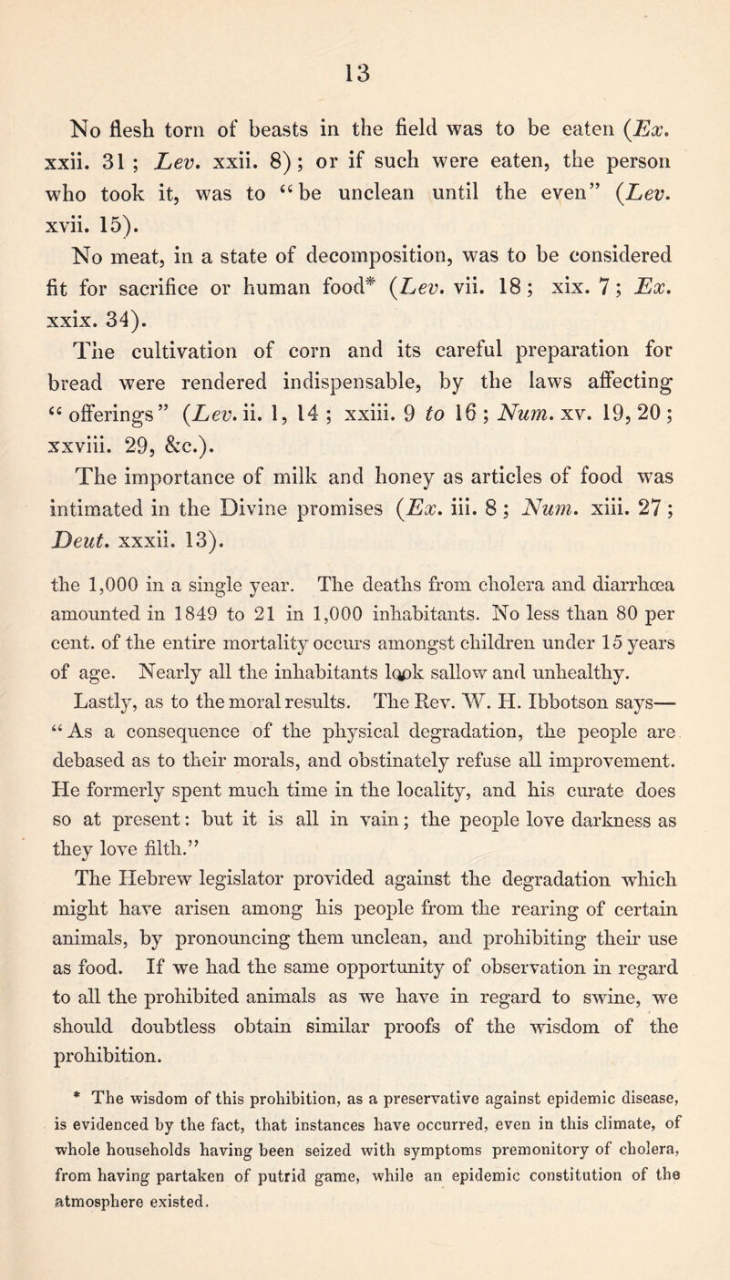 No flesh torn of beasts in the field was to be eaten (Ex. xxii. 31 ; Lev. xxii. 8); or if such were eaten, the person who took it, was to “be unclean until the even” (Lev. xvii. 15). No meat, in a state of decomposition, was to be considered fit for sacrifice or human food* (Lev. vii. 18; xix. 7; Ex. xxix. 34). The cultivation of corn and its careful preparation for bread were rendered indispensable, by the laws affecting “ offerings” (Lev. ii. 1, 14 ; xxiii. 9 to 16 ; Num. xv. 19, 20; xxviii. 29, &c.). The importance of milk and honey as articles of food was intimated in the Divine promises (Ex. iii. 8 ; Num. xiii. 27; Deut. xxxii. 13). the 1,000 in a single year. The deaths from cholera and diarrhoea amounted in 1849 to 21 in 1,000 inhabitants. No less than 80 per cent, of the entire mortality occurs amongst children under 15 years of age. Nearly all the inhabitants look sallow and unhealthy. Lastly, as to the moral results. The Rev. W. H. Ibbotson says— “As a consequence of the physical degradation, the people are debased as to their morals, and obstinately refuse all improvement. He formerly spent much time in the locality, and his curate does so at present: but it is all in vain; the people love darkness as they love filth.” The Hebrew legislator provided against the degradation which might have arisen among his people from the rearing of certain animals, by pronouncing them unclean, and prohibiting their use as food. If we had the same opportunity of observation in regard to all the prohibited animals as we have in regard to swine, we should doubtless obtain similar proofs of the wisdom of the prohibition. * The wisdom of this prohibition, as a preservative against epidemic disease, is evidenced by the fact, that instances have occurred, even in this climate, of whole households having been seized with symptoms premonitory of cholera, from having partaken of putrid game, while an epidemic constitution of the atmosphere existed.