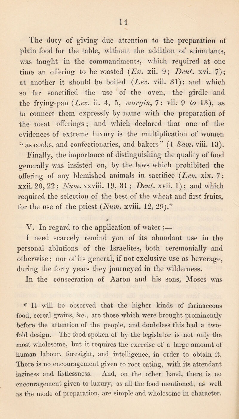 The duty of giving due attention to the preparation of plain food for the table, without the addition of stimulants, was taught in the commandments, which required at one time an offering to be roasted (Ex. xii. 9; Deut. xvi. 7); at another it should be boiled (Lev. viii. 31); and which so far sanctified the use of the oven, the girdle and the frying-pan (Lev. ii. 4, 5, margin, 7; vii. 9 to 13), as to connect them expressly by name with the preparation of the meat offerings; and which declared that one of the evidences of extreme luxury is the multiplication of women {e as cooks, and confectionaries, and bakers” (1 Sam. viii. 13). Finally, the importance of distinguishing the quality of food generally was insisted on, by the laws which prohibited the offering of any blemished animals in sacrifice (Lev. xix. 7; xxii. 20, 22 ; Nam. xxviii. 19, 31 ; Deut. xvii. 1) ; and which required the selection of the best of the wheat and first fruits, for the use of the priest (Num. xviii. 12, 29).* V. In regard to the application of water ;— I need scarcely remind you of its abundant use in the personal ablutions of the Israelites, both ceremonially and otherwise; nor of its general, if not exclusive use as beverage, during the forty years they journeyed in the wilderness. In the consecration of Aaron and his sons, Moses was * It will be observed that the higher kinds of farinaceous food, cereal grains, &c., are those which were brought prominently before the attention of the people, and doubtless this had a two¬ fold design. The food spoken of by the legislator is not only the most wholesome, but it requires the exercise of a large amount of human labour, foresight, and intelligence, in order to obtain it. There is no encouragement given to root eating, with its attendant laziness and listlessness. And, on the other hand, there is no encouragement given to luxury, as all the food mentioned, as well as the mode of preparation, are simple and wholesome in character.