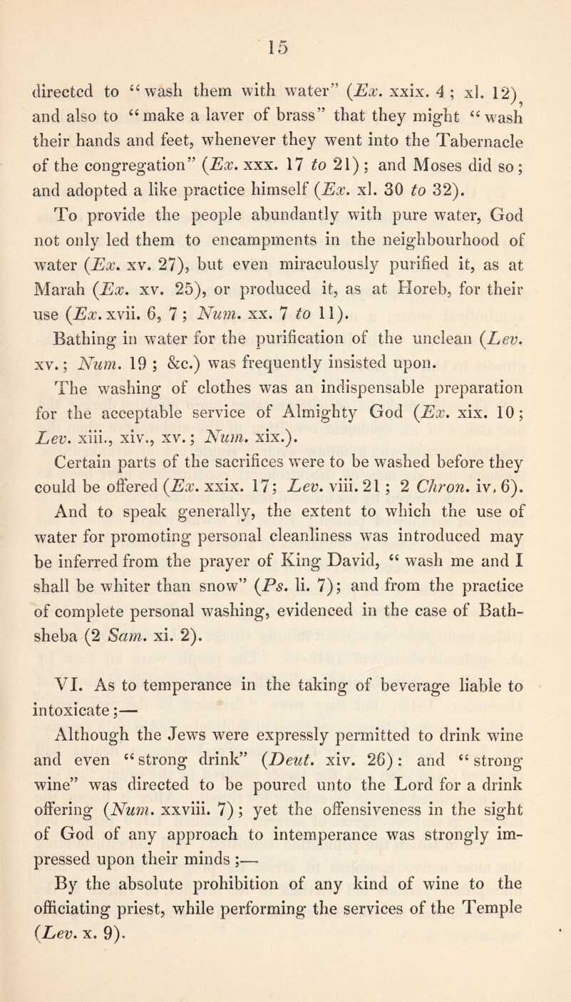 directed to “ wash them with water” (Ex. xxix. 4 ; xh 12) and also to “make a laver of brass” that they might “wash their hands and feet, whenever they went into the Tabernacle of the congregation” (Ex. xxx. 17 to 21) ; and Moses did so; and adopted a like practice himself (Ex. xl. 30 to 32). To provide the people abundantly with pure water, God not only led them to encampments in the neighbourhood of water (Ex. xv. 27), but even miraculously purified it, as at Marah (Ex. xv. 25), or produced it, as at Horeb, for their use (Ex. xvii. 6, 7; Num. xx. 7 to 11). Bathing in water for the purification of the unclean (Lev. xv.; Num. 19 ; &c.) was frequently insisted upon. The washing of clothes was an indispensable preparation for the acceptable service of Almighty God (Ex. xix. 10; Lev. xiii., xiv., xv.; Num. xix.). Certain parts of the sacrifices wrere to be washed before they could be offered (Ex. xxix. 17; Lev. viii. 21; 2 Chron. iv> 6). And to speak generally, the extent to which the use of water for promoting personal cleanliness was introduced may be inferred from the prayer of King David, “ wash me and I shall be whiter than snow” (Ps. li. 7); and from the practice of complete personal washing, evidenced in the case of Bath- sheba (2 Sam. xi. 2). VI. As to temperance in the taking of beverage liable to intoxicate;— Although the Jews were expressly permitted to drink wine and even “strong drink” (.Deut. xiv. 26): and “ strong wine” was directed to be poured unto the Lord for a drink offering (Num. xxviii. 7) ; yet the offensiveness in the sight of God of any approach to intemperance was strongly im¬ pressed upon their minds ;— By the absolute prohibition of any kind of wine to the officiating priest, while performing the services of the Temple (Lev. x» 9)<